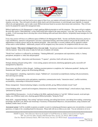 In order to do their best as unto the Lord in every aspect of their lives, our students will need to know how to apply Scripture to every
situation, every day. They will need to be able to think clearly and with discernment, to work through issues logically, to respond
effectively and appropriately, and to make sound, Biblical decisions based on accurate observations and conclusions. They will also
need to be prepared for typical life management tasks.

Biblical Application to Life Management is simply applying Biblical principles to real life situations. This course will give students
the tools they need to "think Biblically" as they build useful skills related to the many practical, "every day" life issues they will face
as adults. It will encourage them to develop their critical thinking skills and teach them effective, Scripturally based strategies for Life
Management.

Every class session will focus on a different aspect of Biblical Life Management Skills. Socratic and Pauline discussion, practice in
Logic and Rhetoric, interactive and generative activities, experiential learning, and written analysis will provide the students with
opportunities to absorb, process and use the material presented. After each topic is covered, students will be required to submit
written and/or verbal feedback. Additionally, projects will be assigned every class session, for completion before the next class.

Course Content: This course is designed to be a two year study. Second year students will experience more in depth interaction
with the material. Some of the areas of study for both sets of students will include;

"World View" and how it is affected by our thinking - "thinking Biblically", presumptions and expectations, reality vs. fantasy
perceptions, deception vs. truth, bias and perception

Decision making skills – observation and discernment, ―T squares‖, priorities, God's will and our choices

Strategic planning and goal setting skills – vision casting, purpose and mission, identifying appropriate goals, successful self
management by objectives

Perseverance and effective follow through – building consistent patterns to completion, the ―enthusiasm parabola‖, dealing with
frustration and ―failure‖, going to the Word during difficulty

Time management - scheduling, organization, margin, ―Sabbath rest‖, incremental accomplishment, dealing with procrastination,
short and long term tasking

People skills – communication styles and patterns, negotiation, communication tracks, ―interaction stones‖, conflict resolution,
accountability, relationships in hierarchical situations

Money management - financial planning, budgets, ownership and debt, giving, Biblical attitudes toward "need"

Critical thinking skills – research and investigation, distractions to discernment, ―emotional charge‖, critical analysis, logic, rhetoric,
―persuasion by exposure‖

Applied Biblical Hermeneutics – Levels of reading in the Bible, applying Scripture in ―real life‖, Biblical research, word and topic
studies, use of Biblical study tools, checking against Biblical principles, ―doing the Word‖

Study skills – tangential thinking, ―free writing‖ and brain storming, note taking from lecture, note taking from reading, constructing
knowledge, the Kohl Cycle, Bloom and Armstrong‘s Taxonomy of Educational Objectives, oral presentations, using evaluation and
feedback, double check, revision

Assessment system: I will be available to parents as needed, to assist in evaluating performance against your own priorities, to answer
questions, or simply to be a sounding board for discussion. Please talk with me as often as you want. You are welcome to sit in on


            HEART Academy - Home Educators Advancing the kingdom of God & Restoring our children’s hearts for the Lord Together
                         PSP: Jere and Crissi Allen, Founders, 650 Davenport Drive, San Jose, CA 95127, 408-712-4646
             Class Site: Bayside Community Church, 1901 Cottle Avenue, San Jose, CA 95125, Email: heartacademy@comcast.net
                                                                                                                                 Page 39 of 116
                                                                                                                        3/18/2010 11:25:40 AM
 