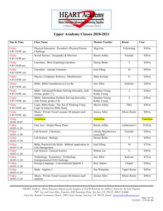 Upper Academy Classes 2010-2011

Day & Time               Class Name                                                Mentor-Teacher              Room              Cost

Friday                   Physical Education: President‘s Physical Fitness          Migi Oey                     Fellowship           $50/m
8:45-10:00 am            Challenge
Friday                   Social Science: Geography & Missions                      Bernie Ashby                  Fireside            $50/m
8:45-10:00 am
Friday                   Literature: More Exploring Literature                     Denise Boiko                      5               $50/m
8:45-10:00 am
Friday                   Literature: Ancient Literature                            Gail Efting                      10               $50/m
8:45-10:00 am
Friday                   Physics, Computer, Robotics: Mechatronics                 Mike Kirouac                     11               $50/m
8:45-10:00 am
Friday                   Bible: Bible Foundations to Live By                       Jere Allen                    Kidzone             $50/m
8:45-10:00 am
Friday                   Math: Advanced Problem Solving (biweekly, club            Brandon Young                     2               $30/m
8:45-10:00 am            format, grades 7+)                                        Kathy Young
Friday                   Math: Intermediate Problem Solving (biweekly,             Brandon Young                     2               $30/m
8:45-10:00 am            club format, grades 6-8)                                  Kathy Young
Friday                   Logic, Bible Study: The Art of Thinking Using             Myron Ashby                     TBA               $50/m
8:45-10:00 am            Logic & Inductive Bible Study
Friday                   Music: Private Vocal Lessons (30 minutes each             Jessica Allen               Music Room            $90/m
8:45-10:00 am            student)
Friday                   Transition                                                Transition                                       Transition
10:00-10:05
Friday                   Fine Arts: Simply Music Piano                             Bernie Ashby                Auditorium 1          $120/m
10:05-11:20
Friday                   Lab Science: Chemistry                                    Christy Majchrowicz           Fireside            $50/m
10:05-11:20                                                                        Laura Ball
Friday                   Lab Science: Biology                                      Denise Boiko                      5               $50/m
10:05-11:20
Friday                   Bible, Practical Life Skills: Biblical Application in     Gail Efting                      10               $75/m
10:05-11:20              Life Management
Friday                   Lab Science: General Science                              Helene Lee                       11               $50/m
10:05-11:20
Friday                   Technology / Economics: Technology                        Jere Allen                    Kidzone             $75/m
10:05-11:20              Entrepreneurial CEO Challenge
Friday                   Foreign Language: Conversational Spanish 2                Rosi Adams                     Chapel             $50/m
10:05-11:20
Friday                   Math: Algebra 1                                           Sue Watanabe                Upper Room            $50/m
10:05-11:20
Friday                   Music: Private Vocal Lessons (30 minutes each             Jessica Allen               Music Room            $90/m
10:05-11:20              student)
                                    

              HEART Academy - Home Educators Advancing the kingdom of God & Restoring our children’s hearts for the Lord Together
                           PSP: Jere and Crissi Allen, Founders, 650 Davenport Drive, San Jose, CA 95127, 408-712-4646
               Class Site: Bayside Community Church, 1901 Cottle Avenue, San Jose, CA 95125, Email: heartacademy@comcast.net
                                                                                                                                   Page 4 of 116
                                                                                                                         3/18/2010 11:25:40 AM
 