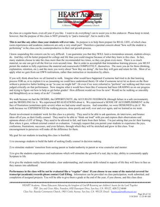 the class on a regular basis, even all year if you like. I want to do everything I can to assist you in this endeavor. Please keep in mind,
however, that the purpose of this class is NOT primarily to ―pad a transcript‖, but to mold a life.

This is not like any other class your students will ever take. Its purpose is to help them prepare for REAL LIFE, of which class
room experiences and academic endeavors are only a very small part! Therefore a parental concern about ―how well the student is
performing‖ in the class can be counterproductive to their real growth process.

I know suspending this concern can be very difficult. I can guarantee you that they WILL learn a tremendous amount, students always
do. And they will be better prepared for college and life than you could imagine because of what they learn in this class. In fact,
many students choose to take the class more than the recommended two times, so they can glean even more. There is so much
material, no one can get it all the first (or even second) time. But in order to accomplish that tremendous learning process, you MUST
permit the student to fully experience the material and coursework COMPLETELY, themselves. The more you do for them (thinking,
explanation, retention, etc.), and the more you worry about ―how they are doing‖, the less they will gain and retain for life. Most of us
apply what we gain from our OWN realizations, rather than instruction or inculcation by others.

If you will, think about how we all learned to walk. Imagine what would have happened if someone had tried to do that learning
process FOR us, or to explain it to us (assuming we could have understood them). Or what if someone never let us down on the floor
without a protective halter holding us up ―in case we might fall‖. Or even if we were exhorted to ―perform‖ our walking and then were
judged critically on that performance. Now imagine what it would have been like if someone had been GRADING us on our progress
and trying to figure out how to help us get better grades! How different would our lives be now! Would we be walking so smoothly
and thoughtlessly as so many of us do? I wonder.

We walk because we had the DESIRE, the OPPORTUNITY, the ACCURATE FEEDBACK (through failure in a safe environment),
and the MODELING for it. We experienced REALIZATIONS about it. We experienced a SENSE OF ACCOMPLISHMENT in the
face of frustration (sometimes quite severe) when we had some small success. And remember, we were DESIGNED to do it! We
walk because we EXPERIENCED the walking process, done poorly and well, over and over again, and we learned as we went.

Parent involvement in students' work for this class is a priority. They need to be able to ask questions, do interviews, and bounce
ideas off of you, as their Godly counsel. They need to be able to ―think out loud‖ with you and express their observations and
opinions about a LOT of things. They need to be allowed to fail, and learn from their failure. I‘m just asking that you let their learning
flow where it goes, without external control or evaluation. I strongly request that you permit your students to experience the joys,
confusions, frustrations, successes, and even failures, through which they will be stretched and grow in this class. Your
encouragement to persevere will make all the difference for them.

My goal for our students in teaching this class is fourfold;

1) to encourage students to build the habit of seeking Godly counsel in decision making.

2) to stimulate students‘ transition from seeing parent as leader/authority to parent as wise counselor and mentor.

3) to give the students experiences and realizations which will stimulate the growth of a real, day to day, ability to consistently apply
Scripture to life.

4) to give the students reality based attitudes, clear understanding, and concrete skills related to aspects of life they will have to face as
they mature into adulthood.

Performance in the class will be not be evaluated like a “regular” class! If you choose to use some of the material covered for
transcript (academic) records please contact Gail Efting. Information can be provided on class participation, work submitted, and
completion of assigned projects. You will be able to give them a grade at the end of the year, if you choose, and this class does


             HEART Academy - Home Educators Advancing the kingdom of God & Restoring our children’s hearts for the Lord Together
                          PSP: Jere and Crissi Allen, Founders, 650 Davenport Drive, San Jose, CA 95127, 408-712-4646
              Class Site: Bayside Community Church, 1901 Cottle Avenue, San Jose, CA 95125, Email: heartacademy@comcast.net
                                                                                                                                 Page 40 of 116
                                                                                                                        3/18/2010 11:25:40 AM
 