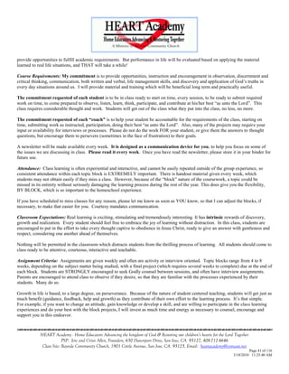 provide opportunities to fulfill academic requirements. But performance in life will be evaluated based on applying the material
learned to real life situations, and THAT will take a while!

Course Requirements: My commitment is to provide opportunities, instruction and encouragement in observation, discernment and
critical thinking, communication, both written and verbal, life management skills, and discovery and application of God‘s truths in
every day situations around us. I will provide material and training which will be beneficial long term and practically useful.

The commitment requested of each student is to be in class ready to start on time, every session, to be ready to submit required
work on time, to come prepared to observe, listen, learn, think, participate, and contribute at his/her best ―as unto the Lord‖. This
class requires considerable thought and work. Students will get out of the class what they put into the class, no less, no more.

The commitment requested of each “coach” is to help your student be accountable for the requirements of the class, starting on
time, submitting work as instructed, participation, doing their best ―as unto the Lord‖. Also, many of the projects may require your
input or availability for interviews or processes. Please do not do the work FOR your student, or give them the answers to thought
questions, but encourage them to persevere (sometimes in the face of frustration) to their goals.

A newsletter will be made available every week. It is designed as a communication device for you, to help you focus on some of
the issues we are discussing in class. Please read it every week. Once you have read the newsletter, please store it in your binder for
future use.

Attendance: Class learning is often experiential and interactive, and cannot be easily repeated outside of the group experience, so
consistent attendance within each topic block is EXTREMELY important. There is handout material given every week, which
students may not obtain easily if they miss a class. However, because of the ―block‖ nature of the coursework, a topic could be
missed in its entirety without seriously damaging the learning process during the rest of the year. This does give you the flexibility,
BY BLOCK, which is so important to the homeschool experience.

If you have scheduled to miss classes for any reason, please let me know as soon as YOU know, so that I can adjust the blocks, if
necessary, to make that easier for you. Courtesy mandates communication.

Classroom Expectations: Real learning is exciting, stimulating and tremendously interesting. It has intrinsic rewards of discovery,
growth and realization. Every student should feel free to embrace the joy of learning without distraction. In this class, students are
encouraged to put in the effort to take every thought captive to obedience in Jesus Christ, ready to give an answer with gentleness and
respect, considering one another ahead of themselves.

Nothing will be permitted in the classroom which distracts students from the thrilling process of learning. All students should come to
class ready to be attentive, courteous, interactive and teachable.

Assignment Criteria: Assignments are given weekly and often are activity or interview oriented. Topic blocks range from 4 to 8
weeks, depending on the subject matter being studied, with a final project (which requires several weeks to complete) due at the end of
each block. Students are STRONGLY encouraged to seek Godly counsel between sessions, and often have interview assignments.
Parents are encouraged to attend class to observe if they desire, so that they are familiar with the processes experienced by their
students. Many do so.

Growth in life is based, to a large degree, on perseverance. Because of the nature of student centered teaching, students will get just as
much benefit (guidance, feedback, help and growth) as they contribute of their own effort to the learning process. It‘s that simple.
For example, if you want to change an attitude, gain knowledge or develop a skill, and are willing to participate in the class learning
experiences and do your best with the block projects, I will invest as much time and energy as necessary to counsel, encourage and
support you in this endeavor.



            HEART Academy - Home Educators Advancing the kingdom of God & Restoring our children’s hearts for the Lord Together
                         PSP: Jere and Crissi Allen, Founders, 650 Davenport Drive, San Jose, CA 95127, 408-712-4646
             Class Site: Bayside Community Church, 1901 Cottle Avenue, San Jose, CA 95125, Email: heartacademy@comcast.net
                                                                                                                               Page 41 of 116
                                                                                                                      3/18/2010 11:25:40 AM
 