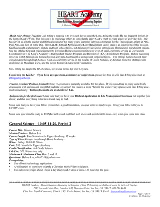 About Your Mentor-Teacher: Gail Efting‘s purpose is to live each day as unto the Lord, doing the works He has prepared for her, in
the light of God‘s Word. Her mission is to encourage others to consistently apply God‘s Truth to every aspect of everyday life. She
has served as a Bible teacher and Biblical counselor for many years, currently serving as librarian for the Theological Library at PBC,
Palo Alto, and host of Bible Dig. Her BALM (Biblical Application to Life Management skills) class is an outgrowth of this mission.
Gail has taught at elementary, middle and high school levels, in Christian private school settings and Homeschool Enrichment classes.
She has offered help and encouragement to Christian Homeschooling families for over 25 years, currently serving as Curriculum
Coordinator for The King‘s Academy‘s Independent Studies Program and Director of TKA‘s Enrichment Program. Before becoming
involved with Christian and homeschooling activities, Gail taught at college and corporate levels. The Eftings homeschooled their
own children through High School. Gail also currently serves on the Boards of Green Pastures, a Christian home for children with
disabilities in Mountain View, and the Green Pastures Endowment Foundation.

Mrs. Efting has taught the BALM class, in various forms, for over 12 years.

Contacting the Teacher: If you have any questions, comments or suggestions, please feel free to send Gail Efting an e-mail at
eftinggail@aol.com.

Teacher Assistant Position Available: One TA position is currently available for this class. If you would like to enjoy some lively
discussions with curious and insightful students (or support the class in a more ―behind the scenes‖ way) please send Gail Efting an e-
mail immediately. Tuition discounts are available for TAs.

Assignments for the first week: Make sure that you have your Biblical Application in Life Management Notebook put together (see
above) and that everything listed is in it and easy to find.

Make sure that you have your Bible, (remember, a good translation, you can write in) ready to go. Bring your Bible with you to
EVERY class.

Make sure your mind is ready to THINK (well rested, well fed, well exercised, comfortable shoes, etc.) when you come into class.


General Science – 10:05-11:20, Period 2
Course Title: General Science
Mentor-Teacher: Helene Lee
Course Length: Two Semesters for Upper Academy, 32 weeks
Type of Class: Group class through Heart Academy
When: Friday, 10:05-11:20 am
Cost: $50 / month for Upper Academy
Credit Classification: 6-8 Grade Science
Lab Fee: $20.00 one time only
Minimum & Maximum Class Size: 5 and 15
Questions: Helene Lee, edlee7358@yahoo.com
Prerequisites:
 Use of basic technology applications
 A willingness to learn how to apply a Christian World View in science.
 This subject averages about 1 hour a day study load, 5 days a week, 120 hours for the year.




            HEART Academy - Home Educators Advancing the kingdom of God & Restoring our children’s hearts for the Lord Together
                         PSP: Jere and Crissi Allen, Founders, 650 Davenport Drive, San Jose, CA 95127, 408-712-4646
             Class Site: Bayside Community Church, 1901 Cottle Avenue, San Jose, CA 95125, Email: heartacademy@comcast.net
                                                                                                                               Page 43 of 116
                                                                                                                      3/18/2010 11:25:40 AM
 