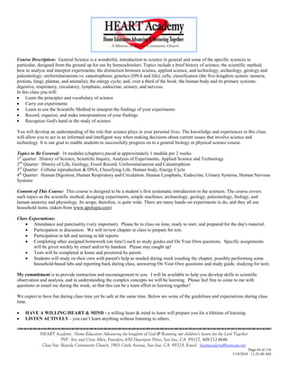 Course Description: General Science is a wonderful, introduction to science in general and some of the specific sciences in
particular, designed from the ground up for use by homeschoolers. Topics include a brief history of science; the scientific method;
how to analyze and interpret experiments; the distinction between science, applied science, and technology; archeology, geology and
paleontology; uniformitarianism vs. catastrophism; genetics (DNA and life); cells; classification (the five-kingdom system: monera,
protista, fungi, plantae, and animalia); the energy cycle; and, over a third of the book: the human body and its primary systems:
digestive, respiratory, circulatory, lymphatic, endocrine, urinary, and nervous.
In this class you will:
 Learn the principles and vocabulary of science
 Carry out experiments
 Learn to use the Scientific Method to interpret the findings of your experiments
 Record, organize, and make interpretations of your findings
 Recognize God's hand in the study of science

You will develop an understanding of the role that science plays in your personal lives. The knowledge and experiences in this class
will allow you to act in an informed and intelligent way when making decisions about current issues that involve science and
technology. It is our goal to enable students to successfully progress on to a general biology or physical science course.

Topics to Be Covered: 16 modules (chapters) paced at approximately 1 module per 2 weeks
1st quarter: History of Science, Scientific Inquiry, Analysis of Experiments, Applied Science and Technology
2nd Quarter: History of Life, Geology, Fossil Record, Uniformitarianism and Catastrophism
3rd Quarter: Cellular reproduction & DNA, Classifying Life, Human body, Energy Cycle
4th Quarter: Human Digestion, Human Respiratory and Circulation, Human Lymphatic, Endocrine, Urinary Systems, Human Nervous
Systems

Content of This Course: This course is designed to be a student‘s first systematic introduction to the sciences. The course covers
such topics as the scientific method, designing experiments, simple machines, archaeology, geology, paleontology, biology, and
human anatomy and physiology. Its scope, therefore, is quite wide. There are many hands-on experiments to do, and they all use
household items. (taken from www.apologia.com)

Class Expectations:
     Attendance and punctuality (very important). Please be in class on time, ready to start, and prepared for the day's material.
     Participation in discussion. We will review chapter in class to prepare for test.
     Participation in lab and turning in lab reports.
     Completing other assigned homework (on time!) such as study guides and On Your Own questions. Specific assignments
        will be given weekly by email and/or by handout. Please stay caught up!
     Tests will be completed at home and proctored by parent.
     Students will study on their own with parent's help as needed during week (reading the chapter, possibly performing some
        household-based labs and reporting back during class, answering On Your Own questions and study guide, studying for test).

My commitment is to provide instruction and encouragement to you. I will be available to help you develop skills in scientific
observation and analysis, and in understanding the complex concepts we will be learning. Please feel free to come to me with
questions or email me during the week, so that this can be a team effort in learning together!

We expect to have fun during class time yet be safe at the same time. Below are some of the guidelines and expectations during class
time.

   HAVE A WILLING HEART & MIND - a willing heart & mind to learn will prepare you for a lifetime of learning.
   LISTEN ACTIVELY - you can‘t learn anything without listening to others.


            HEART Academy - Home Educators Advancing the kingdom of God & Restoring our children’s hearts for the Lord Together
                         PSP: Jere and Crissi Allen, Founders, 650 Davenport Drive, San Jose, CA 95127, 408-712-4646
             Class Site: Bayside Community Church, 1901 Cottle Avenue, San Jose, CA 95125, Email: heartacademy@comcast.net
                                                                                                                               Page 44 of 116
                                                                                                                      3/18/2010 11:25:40 AM
 