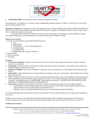    COME PREPARED - have materials with you with your assignments finished.

Most importantly, if you behave in a way that we feel is disrupting the learning experience of others, we will discuss it with you in a
private meeting outside of class.

Handing in Assignments: Assignments are due at the beginning of class. All work should be done neatly and reflect the student's best
efforts. Messy work or work that cannot be understood will be subject to a penalty or considered wrong and worth no credit. Please
strive for excellence and do your best work.
          Extra credit will be available for students who need to enhance their grades. Extra projects are also available for students
with special interests, gifts, or those needing a more advanced course, please ask Mentor-Teacher.

Bring to class every day:
1. A 3-ring, one inch diameter science binder (divided into parts)
         a. Tests
         b. Study Guides
         c. OYO Questions – i.e. On Your Own Questions
         d. Lab Experiments
         e. Vocabulary Words
         f. Module Summaries - typed or written out
2. Pencil and Pen
3. Scissors and Ruler
4. Lined paper

Workload:
 On Your Own Questions -These are to be answered as you come to them in the reading of the module, and kept in a labeled
   section of your notebook
 Experiments - Most experiments will be done on Fridays with a short review of the module. Occasionally, labs involving only
   household materials will be done at home.
 Summary of Modules -Extra credit, but highly recommended, week to week homework to help students understand the coming
   lecture.
 Study Guides - These should be done in writing, neatly and completely, at the end of each module. They should be used to study
   for the upcoming test.
 Tests -A module test will be done every 2 weeks to evaluate the student's learning. Tests will be completed at home, proctored by
   parent, graded and turned in to Mentor-Teacher during the next class, to be recorded in the grade book and examined for further
   evaluation. Tests should be done _CLOSED BOOK_ unless otherwise instructed. . STUDENT MAY NOT PREVIEW TEST
   NOR COPY ANSWERS FROM THE SOLUTIONS MANUAL.
 Lab Exercises Exploring Creation With General Science features many laboratory exercises for the student to perform:
        o Household labs - Only household equipment is used. Some of these will be done in class, and others may be done at
            home (sometimes for extra credit) and the results shared in class.
        o Materials: a few very common household materials may be requested from students and families.

We will be performing many lab experiments in class. Your materials fee will be used to purchase some of the items for experiments
in this class.

If student misses a lab due to an excused absence, the lab cannot be made up due to equipment considerations. If the absence is
excused, a student may miss up to three labs without harm to her/his grade. After that, all missed labs will receive a score of 0.

Grading and Assessment:


            HEART Academy - Home Educators Advancing the kingdom of God & Restoring our children’s hearts for the Lord Together
                         PSP: Jere and Crissi Allen, Founders, 650 Davenport Drive, San Jose, CA 95127, 408-712-4646
             Class Site: Bayside Community Church, 1901 Cottle Avenue, San Jose, CA 95125, Email: heartacademy@comcast.net
                                                                                                                               Page 45 of 116
                                                                                                                      3/18/2010 11:25:40 AM
 
