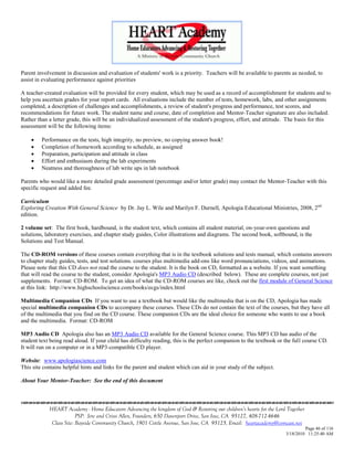 Parent involvement in discussion and evaluation of students' work is a priority. Teachers will be available to parents as needed, to
assist in evaluating performance against priorities

A teacher-created evaluation will be provided for every student, which may be used as a record of accomplishment for students and to
help you ascertain grades for your report cards. All evaluations include the number of tests, homework, labs, and other assignments
completed, a description of challenges and accomplishments, a review of student's progress and performance, test scores, and
recommendations for future work. The student name and course, date of completion and Mentor-Teacher signature are also included.
Rather than a letter grade, this will be an individualized assessment of the student's progress, effort, and attitude. The basis for this
assessment will be the following items:

        Performance on the tests, high integrity, no preview, no copying answer book!
        Completion of homework according to schedule, as assigned
        Preparation, participation and attitude in class
        Effort and enthusiasm during the lab experiments
        Neatness and thoroughness of lab write ups in lab notebook

Parents who would like a more detailed grade assessment (percentage and/or letter grade) may contact the Mentor-Teacher with this
specific request and added fee.

Curriculum
Exploring Creation With General Science by Dr. Jay L. Wile and Marilyn F. Durnell, Apologia Educational Ministries, 2008, 2nd
edition.

2 volume set: The first book, hardbound, is the student text, which contains all student material, on-your-own questions and
solutions, laboratory exercises, and chapter study guides, Color illustrations and diagrams. The second book, softbound, is the
Solutions and Test Manual.

The CD-ROM versions of these courses contain everything that is in the textbook solutions and tests manual, which contains answers
to chapter study guides, tests, and test solutions. courses plus multimedia add-ons like word pronunciations, videos, and animations.
Please note that this CD does not read the course to the student. It is the book on CD, formatted as a website. If you want something
that will read the course to the student, consider Apologia's MP3 Audio CD (described below). These are complete courses, not just
supplements. Format: CD-ROM. To get an idea of what the CD-ROM courses are like, check out the first module of General Science
at this link: http://www.highschoolscience.com/books/ecgs/index.html

Multimedia Companion CDs If you want to use a textbook but would like the multimedia that is on the CD, Apologia has made
special multimedia companion CDs to accompany these courses. These CDs do not contain the text of the courses, but they have all
of the multimedia that you find on the CD course. These companion CDs are the ideal choice for someone who wants to use a book
and the multimedia. Format: CD-ROM

MP3 Audio CD Apologia also has an MP3 Audio CD available for the General Science course. This MP3 CD has audio of the
student text being read aloud. If your child has difficulty reading, this is the perfect companion to the textbook or the full course CD.
It will run on a computer or in a MP3-compatible CD player.

Website: www.apologiascience.com
This site contains helpful hints and links for the parent and student which can aid in your study of the subject.

About Your Mentor-Teacher: See the end of this document



            HEART Academy - Home Educators Advancing the kingdom of God & Restoring our children’s hearts for the Lord Together
                         PSP: Jere and Crissi Allen, Founders, 650 Davenport Drive, San Jose, CA 95127, 408-712-4646
             Class Site: Bayside Community Church, 1901 Cottle Avenue, San Jose, CA 95125, Email: heartacademy@comcast.net
                                                                                                                               Page 46 of 116
                                                                                                                      3/18/2010 11:25:40 AM
 