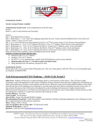 Contacting the Teacher:

Teacher Assistant Position Available:

Assignments for the first week: (to be completed prior to the first class)
Parents
Read iv, v, and vi in the Solutions and Tests Book.

Students
Day 1 - Read Student Notes iii and iv
Day 2 - Read/study p .1 – 6 (1-7 of 2nd Ed.) (skipping experiments for now). Always memorize boldfaced terms in text and review
Figures - Figure 1.1 on p. 3 (2 of 2nd Ed.)
Day 3 - p. 6 - 8; do OYO (On Your Own questions) p.8 (3 & 7 of 2 nd Ed.); correct using p.32 (33). Review terms and figures.
Day 4 - Read/study p. 8 – 12 (8-11 of 2nd edition); Do OYO, p. 12 (p. 11 2nd edition); correct. Review Terms and Figures.
Day 5 - Read/study p.12 – 16 (p. 12-16 2nd edition); Do OYO, p. 16 (also p.16 2nd edtition); correct. Terms and Figures.
Day 6 - Read/study p. 16 – 18 (p. 16-18 2nd edition); Do OYO, p. 19 (p.16 2nd edtition); correct. Terms and Figures.
Day 7 - Read/study p. 19 – 25 (p. 18-24 2nd edtition); Do OYO, p. 23 (23) and 25 (24); correct. Terms and Figures.
Read and record in the Vocabulary section all boldfaced terms for the chapter.
Summary of what to do before the first class:
     Read pp iii and iv (iv-vi 2nd edition)
     Read pp 1-25 (1-24 2nd edition)
     Do OYO 1.1-1.9 on notebook paper, and file in the OYO Questions section of your notebook.
     Read procedure for Exp 1.1 - 1.4 and be ready to do them in class.
     Bring Apologia book, lab notebook, and pencil to class.

Contacting the Teacher
Please contact Mrs. Lee via email at edlee7358@yahoo.com. Mrs. Lee‘s home phone is 408-268-7358 or in case of immediate need,
by cell phone at (408)209-4909.


Tech Entrepreneurial CEO Challenge – 10:05-11:20, Period 2
Main Focus: Students will learn how to apply technology skills to a mock business of their choice. They will learn to apply
technology to real world applications in this context of building a business. Research shows that such an application of technology can
make a great difference in students overall academic and life success. While this course will not fully establish students in these skills,
from this start they will be equipped to use technology in ways that make them more effective and efficient in their course work. As
they continue this process, they will become well prepared to use the technology tools necessary for higher education and to
effectively pursue future goals as well. Parents are encouraged to be involved in this course to help students continue the process after
the training (not to mention, it‘s a great time as parents to get tooled up, as well).
Teachers/Mentors: Jere Allen
Course Length: Two Semesters
Type of Class: Group Class through HEART Academy
Recommendation/Prerequisites: Good Writing Skills, some familiarity with basic technology applications, and a willingness to learn
how to apply themselves in the classroom experience.
When: Fridays, 10:05-11:20 am
Class Fee payable to Jere or Crissi Allen: $75/person per month
Minimum & Maximum: 5 and 15
Questions: Email Jere Allen heartacademy@comcast.net


            HEART Academy - Home Educators Advancing the kingdom of God & Restoring our children’s hearts for the Lord Together
                         PSP: Jere and Crissi Allen, Founders, 650 Davenport Drive, San Jose, CA 95127, 408-712-4646
             Class Site: Bayside Community Church, 1901 Cottle Avenue, San Jose, CA 95125, Email: heartacademy@comcast.net
                                                                                                                               Page 47 of 116
                                                                                                                      3/18/2010 11:25:40 AM
 