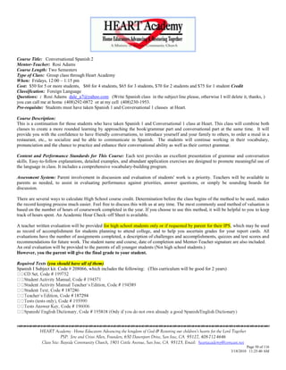Course Title: Conversational Spanish 2
Mentor-Teacher: Rosi Adams
Course Length: Two Semesters
Type of Class: Group class through Heart Academy
When: Fridays, 12:00 – 1:15 pm
Cost: $50 for 5 or more students, $60 for 4 students, $65 for 3 students, $70 for 2 students and $75 for 1 student Credit
Classification: Foreign Language
Questions: : Rosi Adams dale_a7@yahoo.com (Write Spanish class in the subject line please, otherwise I will delete it, thanks, )
you can call me at home (408)292-0872 or at my cell (408)230-1953.
Pre-requisite: Students must have taken Spanish 1 and Conversational 1 classes at Heart.

Course Description:
This is a continuation for those students who have taken Spanish 1 and Conversational 1 class at Heart. This class will combine both
classes to create a more rounded learning by approaching the book/grammar part and conversational part at the same time. It will
provide you with the confidence to have friendly conversations, to introduce yourself and your family to others, to order a meal in a
restaurant, etc., to socialize and be able to communicate in Spanish. The students will continue working in their vocabulary,
pronunciation and the chance to practice and enhance their conversational ability as well as their correct grammar.

Content and Performance Standards for This Course: Each text provides an excellent presentation of grammar and conversation
skills. Easy-to-follow explanations, detailed examples, and abundant application exercises are designed to promote meaningful use of
the language in class. It includes a comprehensive vocabulary-building program.

Assessment System: Parent involvement in discussion and evaluation of students' work is a priority. Teachers will be available to
parents as needed, to assist in evaluating performance against priorities, answer questions, or simply be sounding boards for
discussion.

There are several ways to calculate High School course credit. Determination before the class begins of the method to be used, makes
the record keeping process much easier. Feel free to discuss this with us at any time. The most commonly used method of valuation is
based on the number of hours of coursework completed in the year. If you choose to use this method, it will be helpful to you to keep
track of hours spent. An Academic Hour Check–off Sheet is available.

A teacher written evaluation will be provided for high school students only or if requested by parent for their IPS, which may be used
as record of accomplishment for students planning to attend college, and to help you ascertain grades for your report cards. All
evaluations have the number of assignments completed, a description of challenges and accomplishments, quizzes and test scores and
recommendations for future work. The student name and course, date of completion and Mentor-Teacher signature are also included.
An oral evaluation will be provided to the parents of all younger students (Not high school students.)
However, you the parent will give the final grade to your student.

Required Texts (you should have all of them)
Spanish I Subject kit. Code # 208066, which includes the following: (This curriculum will be good for 2 years)




                               187294






            HEART Academy - Home Educators Advancing the kingdom of God & Restoring our children’s hearts for the Lord Together
                         PSP: Jere and Crissi Allen, Founders, 650 Davenport Drive, San Jose, CA 95127, 408-712-4646
             Class Site: Bayside Community Church, 1901 Cottle Avenue, San Jose, CA 95125, Email: heartacademy@comcast.net
                                                                                                                               Page 50 of 116
                                                                                                                      3/18/2010 11:25:40 AM
 