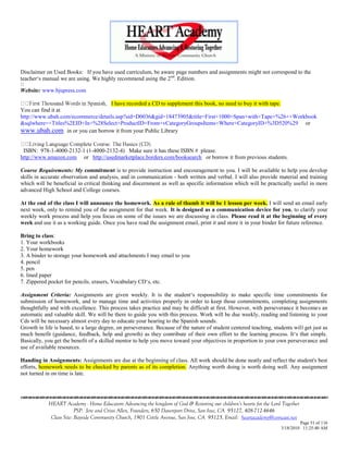 Disclaimer on Used Books: If you have used curriculum, be aware page numbers and assignments might not correspond to the
teacher‗s manual we are using. We highly recommend using the 2 nd. Edition.

Website: www.bjupress.com

                                    I have recorded a CD to supplement this book, no need to buy it with tape.
You can find it at
http://www.ubah.com/ecommerce/details.asp?sid=D0036&gid=18473905&title=First+1000+Span+with+Tape+%26++Workbook
&sqlwhere=+Titles%2EID+In+%28Select+ProductID+From+vCategoryGroupsItems+Where+CategoryID+%3D520%29 or
www.ubah.com in or you can borrow it from your Public Library

 ISBN: 978-1-4000-2132-1 (1-4000-2132-4) Make sure it has these ISBN # please.
http://www.amazon.com or http://usedmarketplace.borders.com/booksearch or borrow it from previous students.

Course Requirements: My commitment is to provide instruction and encouragement to you. I will be available to help you develop
skills in accurate observation and analysis, and in communication - both written and verbal. I will also provide material and training
which will be beneficial in critical thinking and discernment as well as specific information which will be practically useful in more
advanced High School and College courses.

At the end of the class I will announce the homework. As a rule of thumb it will be 1 lesson per week. I will send an email early
next week, only to remind you of the assignment for that week. It is designed as a communication device for you, to clarify your
weekly work process and help you focus on some of the issues we are discussing in class. Please read it at the beginning of every
week and use it as a working guide. Once you have read the assignment email, print it and store it in your binder for future reference.

Bring to class:
1. Your workbooks
2. Your homework
3. A binder to storage your homework and attachments I may email to you
4. pencil
5. pen
6. lined paper
7. Zippered pocket for pencils, erasers, Vocabulary CD‗s, etc.

Assignment Criteria: Assignments are given weekly. It is the student‗s responsibility to make specific time commitments for
submission of homework, and to manage time and activities properly in order to keep those commitments, completing assignments
thoughtfully and with excellence. This process takes practice and may be difficult at first. However, with perseverance it becomes an
automatic and valuable skill. We will be there to guide you with this process. Work will be due weekly, reading and listening to your
Cds will be necessary almost every day to educate your hearing to the Spanish sounds.
Growth in life is based, to a large degree, on perseverance. Because of the nature of student centered teaching, students will get just as
much benefit (guidance, feedback, help and growth) as they contribute of their own effort to the learning process. It‗s that simple.
Basically, you get the benefit of a skilled mentor to help you move toward your objectives in proportion to your own perseverance and
use of available resources.

Handing in Assignments: Assignments are due at the beginning of class. All work should be done neatly and reflect the student's best
efforts, homework needs to be checked by parents as of its completion. Anything worth doing is worth doing well. Any assignment
not turned in on time is late.




            HEART Academy - Home Educators Advancing the kingdom of God & Restoring our children’s hearts for the Lord Together
                         PSP: Jere and Crissi Allen, Founders, 650 Davenport Drive, San Jose, CA 95127, 408-712-4646
             Class Site: Bayside Community Church, 1901 Cottle Avenue, San Jose, CA 95125, Email: heartacademy@comcast.net
                                                                                                                               Page 51 of 116
                                                                                                                      3/18/2010 11:25:40 AM
 