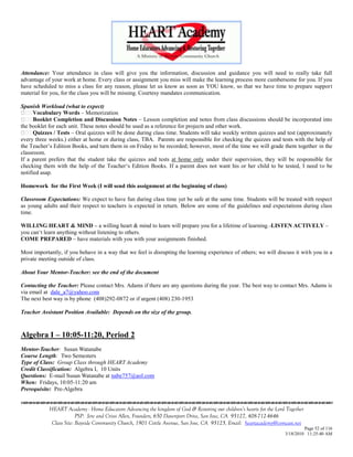 Attendance: Your attendance in class will give you the information, discussion and guidance you will need to really take full
advantage of your work at home. Every class or assignment you miss will make the learning process more cumbersome for you. If you
have scheduled to miss a class for any reason, please let us know as soon as YOU know, so that we have time to prepare support
material for you, for the class you will be missing. Courtesy mandates communication.

Spanish Workload (what to expect)
      Vocabulary Words – Memorization
      Booklet Completion and Discussion Notes – Lesson completion and notes from class discussions should be incorporated into
the booklet for each unit. These notes should be used as a reference for projects and other work.
      Quizzes / Tests – Oral quizzes will be done during class time. Students will take weekly written quizzes and test (approximately
every three weeks.) either at home or during class, TBA. Parents are responsible for checking the quizzes and tests with the help of
the Teacher‘s Edition Books, and turn them in on Friday to be recorded; however, most of the time we will grade them together in the
classroom.
If a parent prefers that the student take the quizzes and tests at home only under their supervision, they will be responsible for
checking them with the help of the Teacher‗s Edition Books. If a parent does not want his or her child to be tested, I need to be
notified asap.

Homework for the First Week (I will send this assignment at the beginning of class)

Classroom Expectations: We expect to have fun during class time yet be safe at the same time. Students will be treated with respect
as young adults and their respect to teachers is expected in return. Below are some of the guidelines and expectations during class
time.

WILLING HEART & MIND – a willing heart & mind to learn will prepare you for a lifetime of learning.-LISTEN ACTIVELY –
you can‗t learn anything without listening to others.
COME PREPARED – have materials with you with your assignments finished.

Most importantly, if you behave in a way that we feel is disrupting the learning experience of others; we will discuss it with you in a
private meeting outside of class.

About Your Mentor-Teacher: see the end of the document

Contacting the Teacher: Please contact Mrs. Adams if there are any questions during the year. The best way to contact Mrs. Adams is
via email at dale_a7@yahoo.com
The next best way is by phone (408)292-0872 or if urgent (408) 230-1953

Teacher Assistant Position Available: Depends on the size of the group.



Algebra I – 10:05-11:20, Period 2
Mentor-Teacher: Susan Watanabe
Course Length: Two Semesters
Type of Class: Group Class through HEART Academy
Credit Classification: Algebra I, 10 Units
Questions: E-mail Susan Watanabe at nabe757@aol.com
When: Fridays, 10:05-11:20 am
Prerequisite: Pre-Algebra


            HEART Academy - Home Educators Advancing the kingdom of God & Restoring our children’s hearts for the Lord Together
                         PSP: Jere and Crissi Allen, Founders, 650 Davenport Drive, San Jose, CA 95127, 408-712-4646
             Class Site: Bayside Community Church, 1901 Cottle Avenue, San Jose, CA 95125, Email: heartacademy@comcast.net
                                                                                                                               Page 52 of 116
                                                                                                                      3/18/2010 11:25:40 AM
 