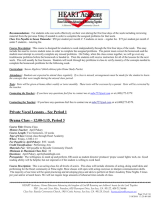 Recommendations: For students who can work effectively on their own during the first four days of the week including reviewing
material from the previous Friday if needed in order to complete the assigned problems for that week.
Class Fee Payable to Susan Watanabe: $50 per student per month if 5 students or more – regular fee. $75 per student per month if
under 5 students – tutoring fee.

Course Description: This course is designed for students to work independently through the first four days of the week. This may
include the need to review student notes in order to complete the assigned problems. The parent must correct the homework and the
student must attempt to correctly complete any missed problems. On Friday, when the class comes together, we will go over any
troublesome problems before the homework is handed in. Then the students will receive instruction for all of the lessons for the next
week. This will usually be four lessons. Students will work through key problems in class to verify mastery of the concepts needed to
complete the homework problems for the following week.

Curriculum: Saxon Algebra I (third edition) plus Home Study Packet

Attendance: Students are expected to attend class regularly. If a class is missed, arrangements must be made for the student to learn
the concepts that were taught during the missed class period.

Tests: Tests will be given at home either weekly or twice monthly. These tests will be overseen by a parent. Tests will be corrected by
the teacher.

Contacting the Teacher: If you have any questions feel free to contact me at nabe757@aol.com or at (408)275-8579.


Contacting the Teacher: If you have any questions feel free to contact me at nabe757@aol.com or at (408)275-8579.


Private Vocal Lessons – See Period 1

Drama Class – 12:00-1:15, Period 3
Course Title: Drama Class
Mentor-Teacher: April Pekary
Course Length: Two Semesters, 32 weeks
Type of Class: Group class through Heart Academy
When: Friday, 12:00-1:15
Fee Payable to April Pekary: $50 / month
Credit Classification: Performing Arts
Materials Fee: $20 payable to Bayside Community Church
Minimum & Maximum Class Size: 10
Questions: April Pekary, april@handshigh.com
Prerequisite: The willingness to stand up and perform, OR assist as student director/ producer/ props/ sound/ lights/ tech, etc. Good
reading ability will be helpful, but not imperative if the student is willing to work hard.

Course Description: This is an acting class for all levels of actors. This class will include elements of acting, doing small skits and
performing for the Heart community at Pulse night. Most classes will open with acting exercises to sharpen communication skills.
 The majority of our time will be spent practicing and developing plays and skits to perform at Heart Academy Pulse Nights 3 times
per year and/or at lunch hours. We will not require large amounts of rehearsal time outside of class.


            HEART Academy - Home Educators Advancing the kingdom of God & Restoring our children’s hearts for the Lord Together
                         PSP: Jere and Crissi Allen, Founders, 650 Davenport Drive, San Jose, CA 95127, 408-712-4646
             Class Site: Bayside Community Church, 1901 Cottle Avenue, San Jose, CA 95125, Email: heartacademy@comcast.net
                                                                                                                               Page 53 of 116
                                                                                                                      3/18/2010 11:25:40 AM
 