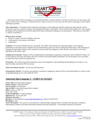 Interested students will be encouraged to write and develop their own plays and skits. Feel free to contact me over the summer with
ideas or scripts you are working on. Search the web for scripts we can use, or write your own! We want to encourage as much student
leadership as possible.

Class Expectations: All students will be expected to participate in each assignment and Pulse night event unless specific written
permission is given by a parent in advance of casting the performance. Each student will be cast in the Pulse night event. After casting,
the student will be expected to be at Pulse night and all classes (rehearsals) leading up to the performance. Pulse dates are November
12, March 25 and May 27.

Bring to class every day:
 Binder for scripts, tech week schedules, and notes
 Lined paper for note taking (in the binder)
 Enthusiasm!!

Workload: The amount of homework will vary greatly. The student will sometimes be required to prepare a short speech or
performance as an acting exercise. Students who are interested may spend a lot of time writing plays/skits/songs. At the beginning of
learning new plays/skits, students will be required to memorize their lines diligently, which may take extra time for a few weeks
depending on the student‘s part.

Grading and Assessment: Students will be evaluated based on participation, preparation, cooperation, and servanthood. It takes a lot
of self-control in a fun class like Drama, and a lot of work for successful dramatic productions. We will all need to serve each other,
no matter how big or small our acting parts are.

Curriculum: We will be using teacher-designed exercises and assignments, and researching and developing our own plays, so no
specific outside curriculum will be necessary.

About Your Mentor-Teacher: See the end of this document.

Contacting the Teacher: If you have any questions, comments or suggestions, please feel free to send April Pekary or send an e-mail
at April@handshigh.com or call at (650) 327-5433.


American Sign Language 1 – 12:00-1:15, Period 3
Course Title: American Sign Language 1
Mentor-Teacher: Deborah Weaver
Course Length: Two Semesters
Type of Class: Group class through Heart Academy
When: Fridays, 12:00-1:15
Cost: $50 / month
Credit Classification: Foreign Language
Materials Fee: $5 one time only
Minimum Class Size: 5
Questions: Email Deborah at weaver.deborah@gmail.com ; phone (415)335-0193
Prerequisite: none
Course Description: This course is an introduction to American Sign Language (ASL). It includes basic grammar, vocabulary,
fingerspelling, numbers, and cultural information related to the Deaf community. It will include instruction, PowerPoint



            HEART Academy - Home Educators Advancing the kingdom of God & Restoring our children’s hearts for the Lord Together
                         PSP: Jere and Crissi Allen, Founders, 650 Davenport Drive, San Jose, CA 95127, 408-712-4646
             Class Site: Bayside Community Church, 1901 Cottle Avenue, San Jose, CA 95125, Email: heartacademy@comcast.net
                                                                                                                               Page 54 of 116
                                                                                                                      3/18/2010 11:25:40 AM
 