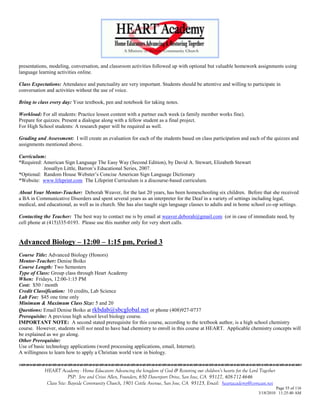 presentations, modeling, conversation, and classroom activities followed up with optional but valuable homework assignments using
language learning activities online.

Class Expectations: Attendance and punctuality are very important. Students should be attentive and willing to participate in
conversation and activities without the use of voice.

Bring to class every day: Your textbook, pen and notebook for taking notes.

Workload: For all students: Practice lesson content with a partner each week (a family member works fine).
Prepare for quizzes. Present a dialogue along with a fellow student as a final project.
For High School students: A research paper will be required as well.

Grading and Assessment: I will create an evaluation for each of the students based on class participation and each of the quizzes and
assignments mentioned above.

Curriculum:
*Required: American Sign Language The Easy Way (Second Edition), by David A. Stewart, Elizabeth Stewart
           Jessallyn Little, Barron‘s Educational Series, 2007.
*Optional: Random House Webster‘s Concise American Sign Language Dictionary
*Website: www.lifeprint.com The Lifeprint Curriculum is a discourse-based curriculum.

About Your Mentor-Teacher: Deborah Weaver, for the last 20 years, has been homeschooling six children. Before that she received
a BA in Communicative Disorders and spent several years as an interpreter for the Deaf in a variety of settings including legal,
medical, and educational, as well as in church. She has also taught sign language classes to adults and in home school co-op settings.

Contacting the Teacher: The best way to contact me is by email at weaver.deborah@gmail.com (or in case of immediate need, by
cell phone at (415)335-0193. Please use this number only for very short calls.


Advanced Biology – 12:00 – 1:15 pm, Period 3
Course Title: Advanced Biology (Honors)
Mentor-Teacher: Denise Boiko
Course Length: Two Semesters
Type of Class: Group class through Heart Academy
When: Fridays, 12:00-1:15 PM
Cost: $50 / month
Credit Classification: 10 credits, Lab Science
Lab Fee: $45 one time only
Minimum & Maximum Class Size: 5 and 20
Questions: Email Denise Boiko at rkbdab@sbcglobal.net or phone (408)927-0737
Prerequisite: A previous high school level biology course.
IMPORTANT NOTE: A second stated prerequisite for this course, according to the textbook author, is a high school chemistry
course. However, students will not need to have had chemistry to enroll in this course at HEART. Applicable chemistry concepts will
be explained as we go along.
Other Prerequisite:
Use of basic technology applications (word processing applications, email, Internet).
A willingness to learn how to apply a Christian world view in biology.


            HEART Academy - Home Educators Advancing the kingdom of God & Restoring our children’s hearts for the Lord Together
                         PSP: Jere and Crissi Allen, Founders, 650 Davenport Drive, San Jose, CA 95127, 408-712-4646
             Class Site: Bayside Community Church, 1901 Cottle Avenue, San Jose, CA 95125, Email: heartacademy@comcast.net
                                                                                                                               Page 55 of 116
                                                                                                                      3/18/2010 11:25:40 AM
 
