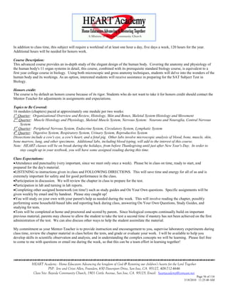 In addition to class time, this subject will require a workload of at least one hour a day, five days a week, 120 hours for the year.
Additional hours will be needed for honors work.

Course Description:
This advanced course provides an in-depth study of the elegant design of the human body. Covering the anatomy and physiology of
the human body's 11 organ systems in detail, this course, combined with its prerequisite standard biology course, is equivalent to a
first year college course in biology. Using both microscopic and gross anatomy techniques, students will delve into the wonders of the
human body and its workings. As an option, interested students will receive assistance in preparing for the SAT Subject Test in
Biology.

Honors credit:
The course is by default an honors course because of its rigor. Students who do not want to take it for honors credit should contact the
Mentor-Teacher for adjustments in assignments and expectations.

Topics to Be Covered:
16 modules (chapters) paced at approximately one module per two weeks:
1st Quarter: Organizational Overview and Review, Histology, Skin and Bones, Skeletal System Histology and Movement
2nd Quarter: Muscle Histology and Physiology, Skeletal Muscle System, Nervous System: Neurons and Neuroglia, Central Nervous
     System
3rd Quarter: Peripheral Nervous System, Endocrine System, Circulatory System, Lymphatic System
4th Quarter: Digestive System, Respiratory System, Urinary System, Reproductive System
Dissections include a cow's eye, a cow's heart, and a fetal pig. Other labs involve microscopic analysis of blood, bone, muscle, skin,
bone marrow, lung, and other specimens. Additional labs, including blood typing, will add to the interest of this course.
Note: HEART classes will be on break during the holidays, from before Thanksgiving until just after New Year's Day. In order to
     stay caught up in your textbook, you will have some assigned reading during this time.

Class Expectations:
Attendance and punctuality (very important, since we meet only once a week). Please be in class on time, ready to start, and
prepared for the day's material.
LISTENING to instructions given in class and FOLLOWING DIRECTIONS. This will save time and energy for all of us and is
extremely important for safety and for good performance in the class.
Participation in discussion. We will review the chapter in class to prepare for the test.
Participation in lab and turning in lab reports.
Completing other assigned homework (on time!) such as study guides and On Your Own questions. Specific assignments will be
given weekly by email and by handout. Please stay caught up!
You will study on your own with your parent's help as needed during the week. This will involve reading the chapter, possibly
performing some household-based labs and reporting back during class, answering On Your Own Questions, Study Guides, and
studying for tests.
Tests will be completed at home and proctored and scored by parent. Since biological concepts continually build on important
previous material, parents may choose to allow the student to take the test a second time if mastery has not been achieved on the first
administration of the test. We can also discuss other ways to help the student assimilate the material.

My commitment as your Mentor-Teacher is to provide instruction and encouragement to you, supervise laboratory experiments during
class time, review the chapter material in class before the tests, and grade or evaluate your work. I will be available to help you
develop skills in scientific observation and analysis, and in understanding the complex concepts we will be learning. Please feel free
to come to me with questions or email me during the week, so that this can be a team effort in learning together!





            HEART Academy - Home Educators Advancing the kingdom of God & Restoring our children’s hearts for the Lord Together
                         PSP: Jere and Crissi Allen, Founders, 650 Davenport Drive, San Jose, CA 95127, 408-712-4646
             Class Site: Bayside Community Church, 1901 Cottle Avenue, San Jose, CA 95125, Email: heartacademy@comcast.net
                                                                                                                               Page 56 of 116
                                                                                                                      3/18/2010 11:25:40 AM
 
