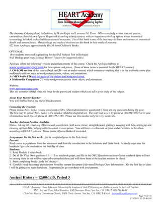 The Anatomy Coloring Book, 3rd edition, by Wynn Kapit and Lawrence M. Elson. Offers concisely written text and precise,
extraordinary hand-drawn figures. Organized according to body system, with an ingenious color key system where anatomical
terminology is linked to detailed illustrations of structures. Use of this book is one of the best ways to learn and memorize anatomical
details and nomenclature. Many college and medical students use this book in their study of anatomy.
$22 from Apologia, approximately $16.50 from Children's Books.

OPTIONAL:
(For students interested in preparing for the SAT Subject Test in Biology):
SAT Biology prep book (contact Mentor-Teacher for suggested titles).

Apologia offers the following versions and enhancements of the course. Check the Apologia website at
www.apologiascience.com for descriptions and prices. (None of these items is essential for the HEART course.)
A CD-ROM version of this course (book on CD—not an audio version) which contains everything that is in the textbook course plus
multimedia add-ons such as word pronunciations, videos, and animations.
An MP3 Audio CD with the audio of the student text being read aloud.
A Multimedia Companion CD with word pronunciations short videos, and animations.

Website:
www.apologiascience.com
This site contains helpful hints and links for the parent and student which can aid in your study of the subject.

About Your Mentor-Teacher
You will find her bio at the end of this document.

Contacting the Teacher:
Please contact Mrs. Boiko (course questions) or Mrs. Allen (administrative questions) if there are any questions during the year.
The best way to contact Mrs. Boiko is via email at rkbdab@sbcglobal.net. The next best way is by phone at (408)927-0737 or in case
of immediate need, by cell phone at (408)375-5189. Please use this number only for very short calls.

Teacher Assistant Position Available
Duties: taking roll, checking off homework completion (with some minor, straightforward grading), assisting with labs, setting up and
cleaning up from labs, helping with classroom review games. You will receive a discount on your student's tuition in this class,
according to HEART policies. Please contact Denise Boiko if interested.

Assignments for the first week: (to be completed prior to the first class)
Parents:
Read course expectations from this document and from the introduction in the Solutions and Tests Book. Be ready to go over the
handouts I give the students on the first day of class.
Students:
1. Read Module 1 in textbook.
2. Do all On Your Own questions 1.1-1.15 on notebook paper, and file in the OYO Questions section of your notebook (you will not
be turning these in but will be expected to complete them and will show them to the teacher assistant in class).
3. Start completing Study Guide for Module 1.
4. Carefully read the course expectations from this current document (Advanced Biology Class Information). On the first day of class
I will be giving you many handouts. Be prepared to go over these with your parents.


Ancient History – 12:00-1:15, Period 3


            HEART Academy - Home Educators Advancing the kingdom of God & Restoring our children’s hearts for the Lord Together
                         PSP: Jere and Crissi Allen, Founders, 650 Davenport Drive, San Jose, CA 95127, 408-712-4646
             Class Site: Bayside Community Church, 1901 Cottle Avenue, San Jose, CA 95125, Email: heartacademy@comcast.net
                                                                                                                               Page 59 of 116
                                                                                                                      3/18/2010 11:25:40 AM
 