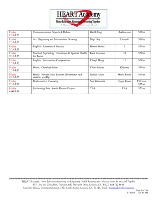 Friday                 Communications: Speech & Debate                           Gail Efting                  Auditorium           $50/m
2:35-3:55
Friday                 Art: Beginning and Intermediate Drawing                   Migi Oey                      Fireside            $50/m
2:35-3:55
Friday                 English: Literature & Society                             Denise Boiko                      5               $50/m
2:35-3:55
Friday                 Practical Psychology: Emotional & Spiritual Health        Kara Lawman                      10               $50/m
2:35-3:55              for Teens
Friday                 English: Intermediate Composition                         Cheryl Meng                      11               $50/m
2:35-3:55
Friday                 Music: Classical Guitar                                   Chris Adams                   Kidzone             $50/m
2:35-3:55
Friday                 Music: Private Vocal Lessons (30 minutes each             Jessica Allen               Music Room            $90/m
2:35-3:55              student, weekly)
Friday                 Mathematics: Geometry                                     Sue Watanabe                Upper Room           $50/m or
2:35-3:55                                                                                                                          $75/m
Friday                 Performing Arts: Youth Theater Project                    TBA                             TBA               $75/m
4:00-5:30




                                    

            HEART Academy - Home Educators Advancing the kingdom of God & Restoring our children’s hearts for the Lord Together
                         PSP: Jere and Crissi Allen, Founders, 650 Davenport Drive, San Jose, CA 95127, 408-712-4646
             Class Site: Bayside Community Church, 1901 Cottle Avenue, San Jose, CA 95125, Email: heartacademy@comcast.net
                                                                                                                                 Page 6 of 116
                                                                                                                       3/18/2010 11:25:40 AM
 