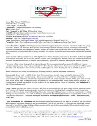 Course Title: Ancient World History
Mentor-Teacher: Gail Efting
Course Length: Two Semesters
Type of Class: Group Class through HEART Academy
When: Friday, 12:00 – 1:15
Class Fee payable to Gail Efting: $50/month per person
Credit Classification: Upper Academy, younger students by permission, only
Materials Fee: $20.00 one time only
Minimum & Maximum Class size: No Minimum, Maximum -18 students
Questions: Email Gail Efting eftinggail@aol.com
Credit: Junior High or High School History, High School Composition, or Honors Western Civ I
Prerequisite: None – Some reading recommended before class begins (see Assignments for the First Week).

Course Description: High School History classes are a multi-level program of extensive interaction between the teacher and a group
of students. Students who participate develop a clear understanding of the flow of history, including chronological relationships,
geographical relationships and consequences of ideas. Students are exposed to the great writings of the era they are studying. They
have opportunities to think critically and to interact personally with each age through discussion, presentation, activities and respectful
debate.

Mentor-Teacher will hold student's work to either High School or Honors standards, as requested by the student. Students‘ thoughtful
involvement in discussions, both in class and at home, is central to the learning process. Mentor-Teacher will use Pauline and Socratic
discussion and experiential learning to stimulate analytical thinking. Questions for discussion at home will be assigned frequently.

This course will use critical thinking skills to examine ideas and their consequences throughout Ancient World History. Ancient
Literature, original sources, living books and history texts will be absorbed and discussed. Projects and presentations will be a regular
part of the work. An extensive list of resources will be used throughout the course. Reading lists will be available in advance.

Honors course work is at college level and includes additional criteria for research, analysis and presentation.

Honors credit: Honors credit s available for this class. Honors courses are generally valued more highly in transcript GPA
calculations because they are more demanding. If your student completes work at honors levels we can help you with your
assessment and grade calculations. Students who request honors work will be held to a higher standard, both in terms of the level of
effort in class and the depth of thoughtful analysis in commentaries and other submissions. As the teacher of record, the parent can
expect to discuss the ideas and materials we cover in class, with your student at home. Please let Gail Efting know, immediately, if
you will be doing honors work.

Course Content: Ancient World History, 2010-2011, will focus on understanding Ancient World History from the beginning through
the 1st century, AD. Students are also encouraged to develop strong patterns of seeking Godly counsel from parents through topic
discussion. If your student is not yet in Junior High School, this class might still be appropriate for him/her, since this class is reading,
thinking, and discussion based. Also, if HS level analysis is completed, HS credit may be awarded to younger students. Contact Gail
Efting for more information. This course is designed to coordinate well with Introduction to the Classics – Ancient Literature,
2010 – 2011.

Course Requirements: My commitment is to provide instruction and encouragement to you. I will be available to help you develop
skills in accurate observation and analysis, and in communication - both written and verbal. I will also provide material and training
which will be beneficial in critical thinking and discernment as well as specific information which will be practically useful in more
advanced High School and College courses.


            HEART Academy - Home Educators Advancing the kingdom of God & Restoring our children’s hearts for the Lord Together
                         PSP: Jere and Crissi Allen, Founders, 650 Davenport Drive, San Jose, CA 95127, 408-712-4646
             Class Site: Bayside Community Church, 1901 Cottle Avenue, San Jose, CA 95125, Email: heartacademy@comcast.net
                                                                                                                                Page 60 of 116
                                                                                                                       3/18/2010 11:25:40 AM
 