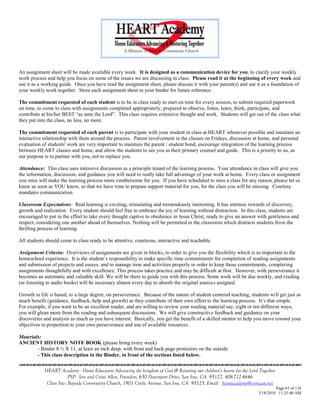 An assignment sheet will be made available every week. It is designed as a communication device for you, to clarify your weekly
work process and help you focus on some of the issues we are discussing in class. Please read it at the beginning of every week and
use it as a working guide. Once you have read the assignment sheet, please discuss it with your parent(s) and use it as a foundation of
your weekly work together. Store each assignment sheet in your binder for future reference.

The commitment requested of each student is to be in class ready to start on time for every session, to submit required paperwork
on time, to come to class with assignments completed appropriately, prepared to observe, listen, learn, think, participate, and
contribute at his/her BEST ―as unto the Lord‖. This class requires extensive thought and work. Students will get out of the class what
they put into the class, no less, no more.

The commitment requested of each parent is to participate with your student in class at HEART whenever possible and maintain an
interactive relationship with them around the process. Parent involvement in the classes on Fridays, discussion at home, and personal
evaluation of students' work are very important to maintain the parent / student bond, encourage integration of the learning process
between HEART classes and home, and allow the students to see you as their primary counsel and guide. This is a priority to us, as
our purpose is to partner with you, not to replace you.

Attendance: This class uses intensive discussion as a principle tenant of the learning process. Your attendance in class will give you
the information, discussion, and guidance you will need to really take full advantage of your work at home. Every class or assignment
you miss will make the learning process more cumbersome for you. If you have scheduled to miss a class for any reason, please let us
know as soon as YOU know, so that we have time to prepare support material for you, for the class you will be missing. Courtesy
mandates communication.

Classroom Expectations: Real learning is exciting, stimulating and tremendously interesting. It has intrinsic rewards of discovery,
growth and realization. Every student should feel free to embrace the joy of learning without distraction. In this class, students are
encouraged to put in the effort to take every thought captive to obedience in Jesus Christ, ready to give an answer with gentleness and
respect, considering one another ahead of themselves. Nothing will be permitted in the classroom which distracts students from the
thrilling process of learning.

All students should come to class ready to be attentive, courteous, interactive and teachable.

Assignment Criteria: Overviews of assignments are given in blocks, in order to give you the flexibility which is so important to the
homeschool experience. It is the student‘s responsibility to make specific time commitments for completion of reading assignments
and submission of projects and essays, and to manage time and activities properly in order to keep those commitments, completing
assignments thoughtfully and with excellence. This process takes practice and may be difficult at first. However, with perseverance it
becomes an automatic and valuable skill. We will be there to guide you with this process. Some work will be due weekly, and reading
(or listening to audio books) will be necessary almost every day to absorb the original sources assigned.

Growth in life is based, to a large degree, on perseverance. Because of the nature of student centered teaching, students will get just as
much benefit (guidance, feedback, help and growth) as they contribute of their own effort to the learning process. It‘s that simple.
For example, if you want to be an excellent reader, and are willing to review your reading material say, eight or ten different ways,
you will glean more from the reading and subsequent discussions. We will give constructive feedback and guidance on your
discoveries and analysis as much as you have interest. Basically, you get the benefit of a skilled mentor to help you move toward your
objectives in proportion to your own perseverance and use of available resources.

Materials:
ANCIENT HISTORY NOTE BOOK (please bring every week)
        - Binder 8 ½ X 11, at least an inch deep, with front and back page protectors on the outside
        - This class description in the Binder, in front of the sections listed below.


            HEART Academy - Home Educators Advancing the kingdom of God & Restoring our children’s hearts for the Lord Together
                         PSP: Jere and Crissi Allen, Founders, 650 Davenport Drive, San Jose, CA 95127, 408-712-4646
             Class Site: Bayside Community Church, 1901 Cottle Avenue, San Jose, CA 95125, Email: heartacademy@comcast.net
                                                                                                                               Page 61 of 116
                                                                                                                      3/18/2010 11:25:40 AM
 