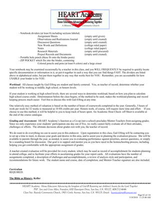 - Notebook dividers (at least 8) including sections labeled;
                           Assignment Sheets                             (empty until given)
                           Observations and Realizations Journal         (empty until created)
                           Discussion Questions                          (empty until created)
                           New Words and Definitions                     (college ruled paper)
                           Notes                                         (college ruled paper)
                           Research Materials                            (empty until procured)
                           Project Records and Documents                 (empty until created)
         - Portable hole punch (these fit onto the binder posts)
         - ZIP POCKET which fits into the binder, containing
                           Colored pencils and pens (at least 8 colors) and a large eraser

Your notebook may be examined occasionally by a teacher in this class, and you WILL FREQUENTLY be required to quickly locate
specific documentation or information in it, so put it together in such a way that you can find things FAST. The dividers are listed
above in alphabetical order, but put them together in any way that works best for YOU. Remember, you are accountable for how
USABLE your binder is for YOU.

Workload: All classes taught by Gail Efting are student and family centered. You, as teacher of record, determine whether your
student will be working at middle, high school, or honors levels.

If your student is working at high school levels, there are several ways to determine workload, based on how you plan to calculate
high school course credit. Determination before the class begins, of the method to be used, makes the workload planning and record
keeping process much easier. Feel free to discuss this with Gail Efting at any time.

One relatively easy method of valuation is based on the number of hours of coursework completed in the year. Generally, 5 hours of
work per week for 32 weeks is measured as 10 HS credits per year. Honors work, of course, will require more time and effort. If you
choose to use this method, it will be helpful to you to keep track of hours spent. An Academic Hour Check–off Sheet is available at
the end of the course catalogue.

Grading and Assessment: HEART Academy‘s function as a Co-op (not a school) precludes Mentor-Teachers from assigning grades.
Since we only experience your students‘ participation one day out of five, we really cannot fairly evaluate all of their attitudes,
challenges or efforts. The ultimate decisions about grades rest with you, the teacher of record.

We do want to do everything we can to assist you in this endeavor. Upon registration in this class, Gail Efting will be contacting you
to set up a time to meet, to discuss your goals and desires in this area, and to assist you in planning the evaluation process. She will be
available to parents through the year, as needed, to assist you in evaluating performance against priorities, answer questions, or simply
be a sounding board for discussion. Our goal is to support and mentor you as you have need in the homeschooling process, including
helping you get comfortable with the appropriate assignment of grades.

A teacher created evaluation will be provided for every student, which may be used as record of accomplishment for students planning
to attend college, and to facilitate your efforts in ascertaining grades for your report cards. All evaluations have the number of
assignments completed, a description of challenges and accomplishments, a review of analysis style and participation, and
recommendations for future work. The student name and course, date of completion, and Mentor-Teacher signature are also included.


Curriculum
REQUIRED:

The Bible as History, Keller


            HEART Academy - Home Educators Advancing the kingdom of God & Restoring our children’s hearts for the Lord Together
                         PSP: Jere and Crissi Allen, Founders, 650 Davenport Drive, San Jose, CA 95127, 408-712-4646
             Class Site: Bayside Community Church, 1901 Cottle Avenue, San Jose, CA 95125, Email: heartacademy@comcast.net
                                                                                                                               Page 62 of 116
                                                                                                                      3/18/2010 11:25:40 AM
 