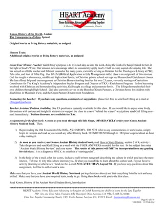 Konos, History of the World, Ancient
The Consequences of Ideas, Sproul

Original works or living history materials, as assigned


Honors Texts:
Additional original works or living history materials, as assigned


About Your Mentor-Teacher: Gail Efting‘s purpose is to live each day as unto the Lord, doing the works He has prepared for her, in
the light of God‘s Word. Her mission is to encourage others to consistently apply God‘s Truth to every aspect of everyday life. She
has served as a Bible teacher and Biblical counselor for many years, currently serving as librarian for the Theological Library at PBC,
Palo Alto, and host of Bible Dig. Her BALM (Biblical Application to Life Management skills) class is an outgrowth of this mission.
Gail has taught at elementary, middle and high school levels, in Christian private school settings and Homeschool Enrichment classes.
She has offered help and encouragement to Christian Homeschooling families for over 25 years, currently serving as Curriculum
Coordinator for The King‘s Academy‘s Independent Studies Program and Director of TKA‘s Enrichment Program. Before becoming
involved with Christian and homeschooling activities, Gail taught at college and corporate levels. The Eftings homeschooled their
own children through High School. Gail also currently serves on the Boards of Green Pastures, a Christian home for children with
disabilities in Mountain View, and the Green Pastures Endowment Foundation.

Contacting the Teacher: If you have any questions, comments or suggestions, please feel free to send Gail Efting an e-mail at
eftinggail@aol.com.

Teacher Assistant Position Available: One TA position is currently available for this class. If you would like to enjoy some lively
discussions with curious and insightful students (or support the class in a more ―behind the scenes‖ way) please send Gail Efting an e-
mail immediately. Tuition discounts are available for TAs.

Assignments for the first week: As soon as you read through this Info Sheet, IMMEDIATELY order your Konos Ancient
History Student Book. Then;

    1) Begin reading the Old Testament of the Bible, AS HISTORY. DO NOT refer to any commentaries or work books, simply
       begin in Genesis and read as you would any other History book. DO NOT RUSH through it. DO plan to spend about an hour
       a day reading it.

    2) As soon as you receive your Konos Ancient History student book, read How to Study History, section 2 of 4, activity 1.
       Take the pretest and send Gail Efting an e-mail with the YOUR ANSWERS recorded for this test. In the subject line enter
       ―Ancient World History Pre-test‖ and your name. The results of this pretest will NOT be incorporated into any grading
       for this class! It is a diagnostic ONLY, to establish a ―starting point‖.

    3) In the body of the e-mail, after the scores, include a well written paragraph describing the culture in which you have the most
       interest. Tell me; 1) why this culture interests you, 2) what you would like to learn about this culture and, 3) your favorite
       activity (learning or otherwise). Send me this e-mail NO LATER THAN August 5th. If you have any questions about this
       assignment, feel free to call or send a note.

Make sure that you have your Ancient World History Notebook put together (see above) and that everything listed is in it and easy
to find. Make sure that you have your required texts, ready to go. Bring these books with you to the first class.

Read Konos, History of the Ancient World Student Book, Introduction


            HEART Academy - Home Educators Advancing the kingdom of God & Restoring our children’s hearts for the Lord Together
                         PSP: Jere and Crissi Allen, Founders, 650 Davenport Drive, San Jose, CA 95127, 408-712-4646
             Class Site: Bayside Community Church, 1901 Cottle Avenue, San Jose, CA 95125, Email: heartacademy@comcast.net
                                                                                                                               Page 63 of 116
                                                                                                                      3/18/2010 11:25:40 AM
 
