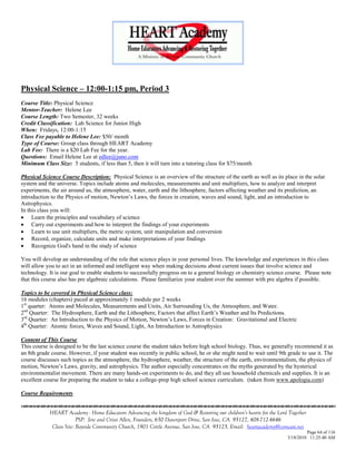Physical Science – 12:00-1:15 pm, Period 3
Course Title: Physical Science
Mentor-Teacher: Helene Lee
Course Length: Two Semester, 32 weeks
Credit Classification: Lab Science for Junior High
When: Fridays, 12:00-1:15
Class Fee payable to Helene Lee: $50/ month
Type of Course: Group class through HEART Academy
Lab Fee: There is a $20 Lab Fee for the year.
Questions: Email Helene Lee at edlee@juno.com
Minimum Class Size: 5 students, if less than 5, then it will turn into a tutoring class for $75/month

Physical Science Course Description: Physical Science is an overview of the structure of the earth as well as its place in the solar
system and the universe. Topics include atoms and molecules, measurements and unit multipliers, how to analyze and interpret
experiments, the air around us, the atmosphere, water, earth and the lithosphere, factors affecting weather and its prediction, an
introduction to the Physics of motion, Newton‘s Laws, the forces in creation, waves and sound, light, and an introduction to
Astrophysics.
In this class you will:
 Learn the principles and vocabulary of science
 Carry out experiments and how to interpret the findings of your experiments
 Learn to use unit multipliers, the metric system, unit manipulation and conversion
 Record, organize, calculate units and make interpretations of your findings
 Recognize God's hand in the study of science

You will develop an understanding of the role that science plays in your personal lives. The knowledge and experiences in this class
will allow you to act in an informed and intelligent way when making decisions about current issues that involve science and
technology. It is our goal to enable students to successfully progress on to a general biology or chemistry science course. Please note
that this course also has pre algebraic calculations. Please familiarize your student over the summer with pre algebra if possible.

Topics to be covered in Physical Science class:
16 modules (chapters) paced at approximately 1 module per 2 weeks
1st quarter: Atoms and Molecules, Measurements and Units, Air Surrounding Us, the Atmosphere, and Water.
2nd Quarter: The Hydrosphere, Earth and the Lithosphere, Factors that affect Earth‘s Weather and Its Predictions.
3rd Quarter: An Introduction to the Physics of Motion, Newton‘s Laws, Forces in Creation: Gravitational and Electric
4th Quarter: Atomic forces, Waves and Sound, Light, An Introduction to Astrophysics

Content of This Course
This course is designed to be the last science course the student takes before high school biology. Thus, we generally recommend it as
an 8th grade course. However, if your student was recently in public school, he or she might need to wait until 9th grade to use it. The
course discusses such topics as the atmosphere, the hydrosphere, weather, the structure of the earth, environmentalism, the physics of
motion, Newton‘s Laws, gravity, and astrophysics. The author especially concentrates on the myths generated by the hysterical
environmentalist movement. There are many hands-on experiments to do, and they all use household chemicals and supplies. It is an
excellent course for preparing the student to take a college-prep high school science curriculum. (taken from www.apologia.com)

Course Requirements


            HEART Academy - Home Educators Advancing the kingdom of God & Restoring our children’s hearts for the Lord Together
                         PSP: Jere and Crissi Allen, Founders, 650 Davenport Drive, San Jose, CA 95127, 408-712-4646
             Class Site: Bayside Community Church, 1901 Cottle Avenue, San Jose, CA 95125, Email: heartacademy@comcast.net
                                                                                                                               Page 64 of 116
                                                                                                                      3/18/2010 11:25:40 AM
 