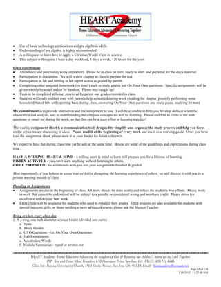    Use of basic technology applications and pre algebraic skills
   Understanding of pre algebra is highly recommended
   A willingness to learn how to apply a Christian World View in science.
   This subject will require 1 hour a day workload, 5 days a week, 120 hours for the year.

Class expectations
 Attendance and punctuality (very important). Please be in class on time, ready to start, and prepared for the day's material.
 Participation in discussion. We will review chapter in class to prepare for test.
 Participation in lab and turning in lab report scores as graded by parent.
 Completing other assigned homework (on time!) such as study guides and On Your Own questions. Specific assignments will be
    given weekly by email and/or by handout. Please stay caught up!
 Tests to be completed at home, proctored by parent and grades recorded in class.
 Students will study on their own with parent's help as needed during week (reading the chapter, possibly performing some
    household-based labs and reporting back during class, answering On Your Own questions and study guide, studying for test).

My commitment is to provide instruction and encouragement to you. I will be available to help you develop skills in scientific
observation and analysis, and in understanding the complex concepts we will be learning. Please feel free to come to me with
questions or email me during the week, so that this can be a team effort in learning together!

The weekly assignment sheet is a communication tool, designed to simplify and organize the study process and help you focus
on the topics we are discussing in class. Please read it at the beginning of every week and use it as a working guide. Once you have
read the assignment sheet, please store it in your binder for future reference.

We expect to have fun during class time yet be safe at the same time. Below are some of the guidelines and expectations during class
time.

HAVE A WILLING HEART & MIND - a willing heart & mind to learn will prepare you for a lifetime of learning.
LISTEN ACTIVELY - you can‘t learn anything without listening to others.
COME PREPARED - have materials with you and your assignments finished & graded.

Most importantly, if you behave in a way that we feel is disrupting the learning experience of others, we will discuss it with you in a
private meeting outside of class.

Handing in Assignments
 Assignments are due at the beginning of class. All work should be done neatly and reflect the student's best efforts. Messy work
   or work that cannot be understood will be subject to a penalty or considered wrong and worth no credit. Please strive for
   excellence and do your best work.
 Extra credit will be available for students who need to enhance their grades. Extra projects are also available for students with
   special interests, gifts, or those needing a more advanced course, please ask the Mentor-Teacher.

Bring to class every class day
1. A 3-ring, one inch diameter science binder (divided into parts)
    a. Tests
    b. Study Guides
    c. OYO Questions – i.e. On Your Own Questions
    d. Lab Experiments
    e. Vocabulary Words
    f. Module Summaries - typed or written out


            HEART Academy - Home Educators Advancing the kingdom of God & Restoring our children’s hearts for the Lord Together
                         PSP: Jere and Crissi Allen, Founders, 650 Davenport Drive, San Jose, CA 95127, 408-712-4646
             Class Site: Bayside Community Church, 1901 Cottle Avenue, San Jose, CA 95125, Email: heartacademy@comcast.net
                                                                                                                               Page 65 of 116
                                                                                                                      3/18/2010 11:25:40 AM
 
