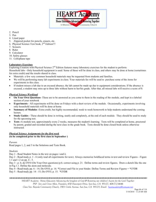 2. Pencil
3. Pen
4. Lined paper
5. Zippered pocket for pencils, erasers, etc.
6. Physical Science Text book, 2nd Edition!!!
7. Scissors
8. Ruler
9. Calculator
10. Safety glasses
11. Cellophane tape

Laboratory Exercises
Exploring Creation with Physical Science 2nd Edition features many laboratory exercises for the student to perform:
Household labs - Only household equipment is used. Some of these will be done in class, and others may be done at home (sometimes
for extra credit) and the results shared in class.
 Materials: a few very common household materials may be requested from students and families.
 We will be performing many lab experiments in class. Your materials fee will be used to purchase some of the items for
     experiments in this class.
 If student misses a lab due to an excused absence, the lab cannot be made up due to equipment considerations. If the absence is
     excused, a student may miss up to three labs without harm to her/his grade. After that, all missed labs will receive a score of 0.

Physical Science Workload
 On Your Own Questions -These are to be answered as you come to them in the reading of the module, and kept in a labeled
    section of your notebook
 Experiments - All experiments will be done on Fridays with a short review of the module. Occasionally, experiments involving
    only household materials will be done at home.
 Summary of Modules -Extra credit, but highly recommended, week to week homework to help students understand the coming
    lecture.
 Study Guides - These should be done in writing, neatly and completely, at the end of each module. They should be used to study
    for the upcoming test.
 Tests -A module test, approximately every 2 weeks, measures the student's learning. Tests will be completed at home, proctored
    by parent, graded and recorded during the next class in the grade book. Tests should be done closed book unless otherwise
    instructed.

Physical Science Assignments for the first week
(to be completed prior to the first class in September )

Parents
Read pages 1, 2, and 3 in the Solutions and Tests Book.

Students
Day 1 - Read Student Notes in the text on pages i and ii.
Day 2 - Read/study p .1 - 6 (only read all experiments for now). Always memorize boldfaced terms in text and review Figures - Figure
1.1 and 1.2 on pp. 4 - 5.
Day 3 - p. 6; do OYO (On Your Own questions) p.6; correct using p. 21. Define terms and review figures. Draw a sketch like the one
in Fig.1.1. Define the atom and molecule.
Day 4 - Read/study pp. 6 - 14; Do OYO, p. 14. *Correct and File in your binder. Define Terms and Review Figures = *CFDR
Day 5 - Read/study pp. 14 - 15; Do OYO, p. 15. *CFDR


            HEART Academy - Home Educators Advancing the kingdom of God & Restoring our children’s hearts for the Lord Together
                         PSP: Jere and Crissi Allen, Founders, 650 Davenport Drive, San Jose, CA 95127, 408-712-4646
             Class Site: Bayside Community Church, 1901 Cottle Avenue, San Jose, CA 95125, Email: heartacademy@comcast.net
                                                                                                                               Page 66 of 116
                                                                                                                      3/18/2010 11:25:40 AM
 