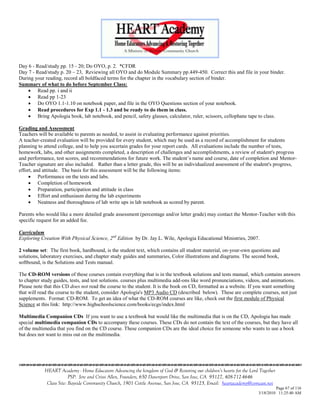 Day 6 - Read/study pp. 15 - 20; Do OYO, p. 2. *CFDR
Day 7 - Read/study p. 20 – 23, Reviewing all OYO and do Module Summary pp.449-450. Correct this and file in your binder.
During your reading, record all boldfaced terms for the chapter in the vocabulary section of binder.
Summary of what to do before September Class:
     Read pp. i and ii
     Read pp 1-23
     Do OYO 1.1-1.10 on notebook paper, and file in the OYO Questions section of your notebook.
     Read procedures for Exp 1.1 - 1.3 and be ready to do them in class.
     Bring Apologia book, lab notebook, and pencil, safety glasses, calculator, ruler, scissors, cellophane tape to class.

Grading and Assessment
Teachers will be available to parents as needed, to assist in evaluating performance against priorities.
A teacher-created evaluation will be provided for every student, which may be used as a record of accomplishment for students
planning to attend college, and to help you ascertain grades for your report cards. All evaluations include the number of tests,
homework, labs, and other assignments completed, a description of challenges and accomplishments, a review of student's progress
and performance, test scores, and recommendations for future work. The student‘s name and course, date of completion and Mentor-
Teacher signature are also included. Rather than a letter grade, this will be an individualized assessment of the student's progress,
effort, and attitude. The basis for this assessment will be the following items:
      Performance on the tests and labs.
      Completion of homework
      Preparation, participation and attitude in class
      Effort and enthusiasm during the lab experiments
      Neatness and thoroughness of lab write ups in lab notebook as scored by parent.

Parents who would like a more detailed grade assessment (percentage and/or letter grade) may contact the Mentor-Teacher with this
specific request for an added fee.

Curriculum
Exploring Creation With Physical Science, 2nd Edition by Dr. Jay L. Wile, Apologia Educational Ministries, 2007.

2 volume set: The first book, hardbound, is the student text, which contains all student material, on-your-own questions and
solutions, laboratory exercises, and chapter study guides and summaries, Color illustrations and diagrams. The second book,
softbound, is the Solutions and Tests manual.

The CD-ROM versions of these courses contain everything that is in the textbook solutions and tests manual, which contains answers
to chapter study guides, tests, and test solutions. courses plus multimedia add-ons like word pronunciations, videos, and animations.
Please note that this CD does not read the course to the student. It is the book on CD, formatted as a website. If you want something
that will read the course to the student, consider Apologia's MP3 Audio CD (described below). These are complete courses, not just
supplements. Format: CD-ROM. To get an idea of what the CD-ROM courses are like, check out the first module of Physical
Science at this link: http://www.highschoolscience.com/books/ecgs/index.html

Multimedia Companion CDs If you want to use a textbook but would like the multimedia that is on the CD, Apologia has made
special multimedia companion CDs to accompany these courses. These CDs do not contain the text of the courses, but they have all
of the multimedia that you find on the CD course. These companion CDs are the ideal choice for someone who wants to use a book
but does not want to miss out on the multimedia.





            HEART Academy - Home Educators Advancing the kingdom of God & Restoring our children’s hearts for the Lord Together
                         PSP: Jere and Crissi Allen, Founders, 650 Davenport Drive, San Jose, CA 95127, 408-712-4646
             Class Site: Bayside Community Church, 1901 Cottle Avenue, San Jose, CA 95125, Email: heartacademy@comcast.net
                                                                                                                               Page 67 of 116
                                                                                                                      3/18/2010 11:25:40 AM
 