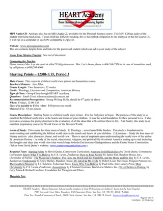 MP3 Audio CD Apologia also has an MP3 Audio CD available for the Physical Science course. This MP3 CD has audio of the
student text being read aloud. If your child has difficulty reading, this is the perfect companion to the textbook or the full course CD.
It will run on a computer or in a MP3-compatible CD player.

Website: www.apologiascience.com
This site contains helpful hints and links for the parent and student which can aid in your study of the subject.

About Your Mentor-Teacher: See end of document

Contacting the Teacher
Please contact Mrs. Lee via email at edlee7358@yahoo.com. Mrs. Lee‘s home phone is 408-268-7358 or in case of immediate need,
by cell phone at (408)209-4909

Starting Points – 12:00-1:15, Period 3
Main Focus: This course is a biblical world view primer and humanities course.
Teachers/Mentors: Jere Allen
Course Length: Two Semesters, 32 weeks
Credit: Theology, Literature and Composition, American History
Type of Class: Group Class through HEART Academy
Questions: Email Crissi at heartacademy@comcast.net
Recommendation/Prerequisites: Strong Writing Skills, should be 8th grade & above
When: Fridays, 12:00-1:15
Class Fee payable to Crissi Allen: $50/person per month
Materials Fee: $5 per person

Course Description: Starting Points is a biblical world view primer. It is the first place to begin. The purpose of this study is to
establish the biblical world view in the hearts and minds of your children. It lays the solid foundation for their personal lives. It also
provides a compass for giving direction in the evaluation of all the ideas that will confront them in life. And finally, this study is an
excellent preparatory course for World Views of the Western World.

Areas of Study: This course has three areas of study. 1) Theology – seven basis Bible Studies. This study is foundational in
understanding and establishing the biblical world view in the minds and hearts of your children. 2) Literature – Study the four areas of
literary analysis: plot, character, theme, and world view. There is special emphasis upon understanding the world view of the author.
3) American History – A study of the social, educational, religious, and political life of colonial America leading up to and including
the thoughts and ideas (the world view) that would shape both the Declaration of Independence and the United States Constitution.
(Taken from David Quine‘s website: www.cornerstonecurriculum.com.)

Required Texts: Starting Points by David Quine, Cornerstone Curriculum; Answers for Difficult Days by David Quine, Cornerstone
Curriculum; Know What You Believe by C.S. Lewis, Zondervan; How to Read Slowly by James Sire, Random House, Inc.;
Chronicles of Narnia - The Magician‘s Nephew, The Lion, the Witch and the Wardrobe, and the Horse and His Boy by C.S. Lewis,
Zondervan; Frankenstein by Mary Shelley, Random House; Dr. Jekyll & Mr. Hyde by Robert Louis Stevenson, Penguin Putnum Inc.;
The Deadliest Monster by J.F. Baldwin, Fisherman Press; Know Why You Believe by Paul Little, Inter-varsity Press; Mere
Christianity by C.S. Lewis, Zondervan; Assumptions by Christian Overman, Worldview Matters, Inc.; Never Before in History, by
Gary Amos & Richard Gardiner, Foundation for Thoughts and Ethics

Materials List:



            HEART Academy - Home Educators Advancing the kingdom of God & Restoring our children’s hearts for the Lord Together
                         PSP: Jere and Crissi Allen, Founders, 650 Davenport Drive, San Jose, CA 95127, 408-712-4646
             Class Site: Bayside Community Church, 1901 Cottle Avenue, San Jose, CA 95125, Email: heartacademy@comcast.net
                                                                                                                               Page 68 of 116
                                                                                                                      3/18/2010 11:25:40 AM
 