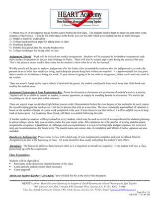 1) Please buy all of the required books for this course before the first class. The students need to learn to underline and mark in the
margins of their books. If you do not want marks in the books you can buy tabs which your student can use to mark passages.
2) Binder at least two inches deep
3) College ruled notebook paper for taking notes in class
4) Notebook dividers
5) Portable hole punch that fits into the binder posts
6) College ruled paper for taking notes in class

Assignment Criteria: Work will be divided into weekly assignments. Students will be expected to finish these assignments each
week so they are prepared to discuss their findings on Friday. There will also be several papers due during the course of the year.
This is the primary means used in this course for the student to show what he or she has learned.

Weekly emails will be sent to students and parents after the Friday class to remind the students what the assignment is, to make the
parents aware of what their student is doing, and to help the parents keep their student accountable. It is recommended that you print
these e-mails out for reference during the week. If your student is going to be late with an assignment, please send a courtesy email to
the teacher.

There are several books in this course which, if read with the parent, the student could profit from much more than if the book was
read by the student alone.

Assessment System (taken from Registration Kit): Parent involvement in discussion and evaluation of student‘s work is a priority.
Teachers will be available to parents as needed, to answer questions, or simply be sounding boards for discussion. We want to do
everything we can to assist you in this endeavor.

There are several ways to calculate High School course credit. Determination before the class begins, of the method to be used, makes
the record keeping process much easier. Feel free to discuss this with us at any time. The most commonly used method of valuation is
based on the number of hours of course work completed in the year. If you choose to use this method, it will be helpful to you to keep
track of hours spent. An Academic Hour Check–off Sheet is available following this info.

A teacher created evaluation will be provided for every student, which may be used as record of accomplishment for students planning
to attend college, and to help you ascertain grades for your report cards. All evaluations have the number of writing and discussion
assignments completed, a description of challenges and accomplishments, a review of writing style and participation, test scores (if
any) and recommendations for future work. The student name and course, date of completion and Mentor-Teacher signature are also
included.

Handing in Assignments: Please come to class with a hard copy of your assignments completed and your workbook filled in.
Assignments are due at the beginning of class. All work should be done neatly and reflect the student‘s best efforts.

Attendance: The lessons in this class build on each other so it is important to attend class regularly. If the student will miss a class,
please keep up with the assignments.

Class Expectations

Students will be expected to:
 Participate in the discussion-oriented format of this class
 Listen actively and take notes when necessary
 Come prepared

About your Mentor/Teacher – Jere Allen: You will find his bio at the end of this document.


            HEART Academy - Home Educators Advancing the kingdom of God & Restoring our children’s hearts for the Lord Together
                         PSP: Jere and Crissi Allen, Founders, 650 Davenport Drive, San Jose, CA 95127, 408-712-4646
             Class Site: Bayside Community Church, 1901 Cottle Avenue, San Jose, CA 95125, Email: heartacademy@comcast.net
                                                                                                                               Page 69 of 116
                                                                                                                      3/18/2010 11:25:40 AM
 