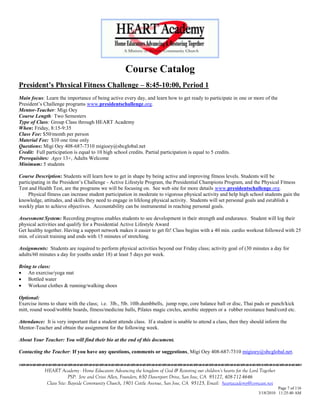 Course Catalog
President’s Physical Fitness Challenge – 8:45-10:00, Period 1
Main focus: Learn the importance of being active every day, and learn how to get ready to participate in one or more of the
President‘s Challenge programs www.presidentschallenge.org.
Mentor-Teacher: Migi Oey
Course Length: Two Semesters
Type of Class: Group Class through HEART Academy
When: Friday, 8:15-9:35
Class Fee: $50/month per person
Material Fee: $10 one time only
Questions: Migi Oey 408-687-7310 migioey@sbcglobal.net
Credit: Full participation is equal to 10 high school credits. Partial participation is equal to 5 credits.
Prerequisites: Ages 13+, Adults Welcome
Minimum: 5 students

Course Description: Students will learn how to get in shape by being active and improving fitness levels. Students will be
participating in the President‘s Challenge - Active Lifestyle Program, the Presidential Champions Program, and the Physical Fitness
Test and Health Test, are the programs we will be focusing on. See web site for more details www.presidentschallenge.org.
     Physical fitness can increase student participation in moderate to vigorous physical activity and help high school students gain the
knowledge, attitudes, and skills they need to engage in lifelong physical activity. Students will set personal goals and establish a
weekly plan to achieve objectives. Accountability can be instrumental in reaching personal goals.

Assessment System: Recording progress enables students to see development in their strength and endurance. Student will log their
physical activities and qualify for a Presidential Active Lifestyle Award
Get healthy together. Having a support network makes it easier to get fit! Class begins with a 40 min. cardio workout followed with 25
min. of circuit training and ends with 15 minutes of stretching.

Assignments: Students are required to perform physical activities beyond our Friday class; activity goal of (30 minutes a day for
adults/60 minutes a day for youths under 18) at least 5 days per week.

Bring to class:
 An exercise/yoga mat
 Bottled water
 Workout clothes & running/walking shoes

Optional:
Exercise items to share with the class; i.e. 3lb., 5lb. 10lb.dumbbells, jump rope, core balance ball or disc, Thai pads or punch/kick
mitt, round wood/wobble boards, fitness/medicine balls, Pilates magic circles, aerobic steppers or a rubber resistance band/cord etc.

Attendance: It is very important that a student attends class. If a student is unable to attend a class, then they should inform the
Mentor-Teacher and obtain the assignment for the following week.

About Your Teacher: You will find their bio at the end of this document.

Contacting the Teacher: If you have any questions, comments or suggestions, Migi Oey 408-687-7310 migioey@sbcglobal.net.
                                    

            HEART Academy - Home Educators Advancing the kingdom of God & Restoring our children’s hearts for the Lord Together
                         PSP: Jere and Crissi Allen, Founders, 650 Davenport Drive, San Jose, CA 95127, 408-712-4646
             Class Site: Bayside Community Church, 1901 Cottle Avenue, San Jose, CA 95125, Email: heartacademy@comcast.net
                                                                                                                                Page 7 of 116
                                                                                                                      3/18/2010 11:25:40 AM
 