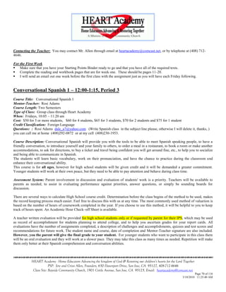 Contacting the Teacher: You may contact Mr. Allen through email at heartacademy@comcast.net, or by telephone at (408) 712-
4646.

For the First Week
 Make sure that you have your Starting Points Binder ready to go and that you have all of the required texts.
 Complete the reading and workbook pages that are for week one. These should be pages 11-20.
 I will send an email out one week before the first class with the assignment just as you will have each Friday following.


Conversational Spanish 1 – 12:00-1:15, Period 3
Course Title: Conversational Spanish 1
Mentor-Teacher: Rosi Adams
Course Length: Two Semesters
Type of Class: Group class through Heart Academy
When: Fridays, 10:05 – 11:20 am
Cost: $50 for 5 or more students, $60 for 4 students, $65 for 3 students, $70 for 2 students and $75 for 1 student
Credit Classification: Foreign Language
Questions: : Rosi Adams dale_a7@yahoo.com (Write Spanish class in the subject line please, otherwise I will delete it, thanks, )
you can call me at home (408)292-0872 or at my cell (408)230-1953.

Course Description: Conversational Spanish will provide you with the tools to be able to meet Spanish speaking people, to have a
friendly conversation, to introduce yourself and your family to others, to order a meal in a restaurant, to book a room or make another
accommodations, to ask for directions, to buy a ticket and travel being confident you will get around fine, etc., to help you to socialize
and being able to communicate in Spanish.
The students will learn basic vocabulary, work on their pronunciation, and have the chance to practice during the classroom and
enhance their conversational ability.
This course is for all ages, however for high school students will be given credit and it will be demanded a greater commitment.
Younger students will work at their own peace, but they need to be able to pay attention and behave during class time.

Assessment System: Parent involvement in discussion and evaluation of students' work is a priority. Teachers will be available to
parents as needed, to assist in evaluating performance against priorities, answer questions, or simply be sounding boards for
discussion.

There are several ways to calculate High School course credit. Determination before the class begins of the method to be used, makes
the record keeping process much easier. Feel free to discuss this with us at any time. The most commonly used method of valuation is
based on the number of hours of coursework completed in the year. If you choose to use this method, it will be helpful to you to keep
track of hours spent. An Academic Hour Check–off Sheet is available.

A teacher written evaluation will be provided for high school students only or if requested by parent for their IPS, which may be used
as record of accomplishment for students planning to attend college, and to help you ascertain grades for your report cards. All
evaluations have the number of assignments completed, a description of challenges and accomplishments, quizzes and test scores and
recommendations for future work. The student name and course, date of completion and Mentor-Teacher signature are also included.
However, you the parent will give the final grade to your student. For younger students who want to participate in this class there
will be an oral evaluation and they will work at a slower pace. They may take this class as many times as needed. Repetition will make
them only better at their Spanish comprehension and conversation abilities.



            HEART Academy - Home Educators Advancing the kingdom of God & Restoring our children’s hearts for the Lord Together
                         PSP: Jere and Crissi Allen, Founders, 650 Davenport Drive, San Jose, CA 95127, 408-712-4646
             Class Site: Bayside Community Church, 1901 Cottle Avenue, San Jose, CA 95125, Email: heartacademy@comcast.net
                                                                                                                               Page 70 of 116
                                                                                                                      3/18/2010 11:25:40 AM
 