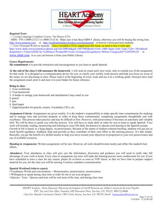 Required Texts:

 ISBN: 978-1-4000-2132-1 (1-4000-2132-4) Make sure it has these ISBN # please, otherwise you will be buying the wrong item.
http://www.amazon.com or http://usedmarketplace.borders.com/booksearch or borrow it from previous students.
                                   I have recorded a CD to supplement this book, no need to buy it with tape.
http://www.ubah.com/ecommerce/details.asp?sid=D0036&gid=18473905&title=First+1000+Span+with+Tape+%26++Workbook
&sqlwhere=+Titles%2EID+In+%28Select+ProductID+From+vCategoryGroupsItems+Where+CategoryID+%3D520%29 or
www.ubah.com in or you can borrow it from your Public Library
Course Requirements:
My commitment is to provide instruction and encouragement as you learn to speak Spanish.

At the end of the class I will announce the homework. I will send an email early next week, only to remind you of the assignment
for that week. It is designed as a communication device for you, to clarify your weekly work process and help you focus on some of
the issues we are discussing in class. Please read it at the beginning of every week and use it as a working guide. Onceyou have read
the assignment email, print it and store it in your binder for future reference.

Bring to class:
1. Your workbooks
2. Your homework
3. A binder to storage your homework and attachments I may email to you
4. pencil
5. pen
6. lined paper
7. Zippered pocket for pencils, erasers, Vocabulary CD‗s, etc.

Assignment Criteria: Assignments are given weekly. It is the student‗s responsibility to make specific time commitments for studying
and to manage time and activities properly in order to keep those commitments, completing assignments thoughtfully and with
excellence. This process takes practice and may be difficult at first. However, with perseverance it becomes an automatic and valuable
skill. We will be there to guide you with this process. You will have to study daily in order for you to learn to speak Spanish. Your
work will include, reading, memorizing and listening to your CDs daily for practice to educate your hearing to the Spanish sounds.
Growth in life is based, to a large degree, on perseverance. Because of the nature of student centered teaching, students will get just as
much benefit (guidance, feedback, help and growth) as they contribute of their own effort to the learning process. It‗s that simple.
Basically, you get the benefit of a skilled mentor to help you move toward your objectives in proportion to your own perseverance and
use of available resources.

Handing in Assignments: Written assignments wil be rare. However, all work should be done neatly and reflect the student's best
efforts.

Attendance: Your attendance in class will give you the information, discussion and guidance you will need to really take full
advantage of your work at home. Every class or assignment you miss will make the learning process more cumbersome for you. If you
have scheduled to miss a class for any reason, please let us know as soon as YOU know, so that we have time to prepare support
material for you, for the class you will be missing. Courtesy mandates communication.

Spanish Workload (what to expect)
• Vocabulary Words and conversations – Memorization, memorization, memorization.
• Willingness to speak during class time in order for me to see your progress
• Quizzes / Tests – Quizzes and tests will be oral most of the time, and during class time.


            HEART Academy - Home Educators Advancing the kingdom of God & Restoring our children’s hearts for the Lord Together
                         PSP: Jere and Crissi Allen, Founders, 650 Davenport Drive, San Jose, CA 95127, 408-712-4646
             Class Site: Bayside Community Church, 1901 Cottle Avenue, San Jose, CA 95125, Email: heartacademy@comcast.net
                                                                                                                               Page 71 of 116
                                                                                                                      3/18/2010 11:25:40 AM
 