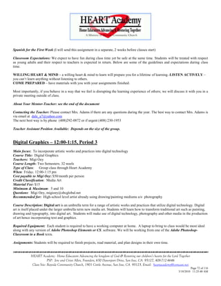 Spanish for the First Week (I will send this assignment in a separate, 2 weeks before classes start)

Classroom Expectations: We expect to have fun during class time yet be safe at the same time. Students will be treated with respect
as young adults and their respect to teachers is expected in return. Below are some of the guidelines and expectations during class
time.

WILLING HEART & MIND – a willing heart & mind to learn will prepare you for a lifetime of learning.-LISTEN ACTIVELY –
you can‗t learn anything without listening to others.
COME PREPARED – have materials with you with your assignments finished.

Most importantly, if you behave in a way that we feel is disrupting the learning experience of others; we will discuss it with you in a
private meeting outside of class.

About Your Mentor-Teacher: see the end of the document

Contacting the Teacher: Please contact Mrs. Adams if there are any questions during the year. The best way to contact Mrs. Adams is
via email at dale_a7@yahoo.com
The next best way is by phone (408)292-0872 or if urgent (408) 230-1953

Teacher Assistant Position Available: Depends on the size of the group.


Digital Graphics – 12:00-1:15, Period 3
Main focus: To incorporate artistic works and practices into digital technology
Course Title: Digital Graphics
Teachers: Migi Oey
Course Length: Two Semesters. 32 weels
Type of Class: Group class through Heart Academy
When: Friday, 12:00-1:15 pm
Cost payable to Migi Oey: $50/month per person
Credit Classification: Media Art
Material Fee: $15
Minimum & Maximum: 5 and 10
Questions: Migi Oey, migioey@sbcglobal.net
Recommended for: High-school level artist already using drawing/painting mediums a/o photography

Course Description: Digital art is an umbrella term for a range of artistic works and practices that utilize digital technology. Digital
art is itself placed under the larger umbrella term new media art. Students will learn how to transform traditional art such as painting,
drawing and typography, into digital art. Students will make use of digital technology, photography and other media in the production
of art hence incorporating text and graphics.

Required Equipment: Each student is required to have a working computer at home. A laptop to bring to class would be most ideal
along with any version of Adobe Photoshop Elements or CS. software. We will be working from one of the Adobe Photoshop-
Classroom in a Book texts.

Assignments: Students will be required to finish projects, read material, and plan designs in their own time.


            HEART Academy - Home Educators Advancing the kingdom of God & Restoring our children’s hearts for the Lord Together
                         PSP: Jere and Crissi Allen, Founders, 650 Davenport Drive, San Jose, CA 95127, 408-712-4646
             Class Site: Bayside Community Church, 1901 Cottle Avenue, San Jose, CA 95125, Email: heartacademy@comcast.net
                                                                                                                               Page 72 of 116
                                                                                                                      3/18/2010 11:25:40 AM
 