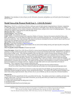 Attendance: Your attendance in class will give you the information, discussion, and guidance you will need to take full advantage of
each art session.


World Views of the Western World Year 2 – 1:10-2:30, Period 4
Main Focus: World Views of the Western World is a full-year course for high schoolers integrating history, literature, composition,
art, Bible, philosophy, government and political theory. This course is a thoroughly classic education which guides your child to
understand the foundations of our western civilization and Christian history, and gives him a base for building apologetics. This class
will help your student to stand strong in his faith after high school.
Minimum Class Size: 6 students
Teachers/Mentors: Susan Watanabe
Course Length: Two semesters, 32 weeks
Credit: Western Civilization,Literature and Composition, Medieval Literature, American Government and political theory, plus
Bible, and Humanities, or you may follow the suggestions online at cornerstonecurriculum.com. You may speak with the teacher
directly for clarification. Note, when looking on line, please do not become intimidated by the units listed for years II and III as your
student will not be spending seven hours a day on these classes.
Type of Class: Group class emphasizing discussion
Questions: Email Susan Watanabe at nabe757@aol.com
Recommendations: For motivated high school students who are serious about reading, learning, and improving their writing skills.
When: Fridays, 1:10 – 2:30 P.M.
Class Fee payable to Susan Watanabe: $75/person per month

Course Description: World Views of the Western World is a serious classical education for high schoolers that prepares the student to
stand firm in college and beyond and be able to intelligently give an answer for the beliefs that he holds. Michael Farris, president of
Patrick Henry College, wrote: ―One of the best programs I have seen that offers a clearly Christian classical education is David
Quine's World Views of the Western World.‖ There is a battle for our children's minds, so it is important that our children are able to
stand firm after they graduate from high school and find their faith challenged by the world and by their professors in college.
          This course integrates the history, literature, arts, and philosophy of western civilization. Students study ideas through
history and learn how those ideas affected the actions of those people. They will see the evolution of our western way of thinking and
understand how we became what we are today. The student sees the big picture of the foundations of western civilization and the
historical foundations for a Christian world view. Students will study other world views and contrast them to the ideas of
Christianity. This is important if they are going to defend their faith.
          This course emphasizes reading, writing, and participation through class discussion and presentations.
          World Views of the Western World is a series of courses that can be taken over a three-year period during high school.

Areas of Study: World Views of the Western World Year II takes the student from the Middle ages through the Renaissance and
Reformation and then through the American, French, and Russian Revolutions. The students will study the political founding of our
nation while reading original documents. They will learn why we can confidently say that our country has a Christian foundation.

Materials List:
1) Please buy all of the required books for this course before the first class. The students need to learn to underline and mark in the
margins of their books. If you do not want marks in the books, you can buy tabs which your student can use to mark passages.
2) Binder at least two inches deep
3) College ruled notebook paper for taking notes in class
4) Notebook dividers
5) Portable hole punch that fits into the binder posts


            HEART Academy - Home Educators Advancing the kingdom of God & Restoring our children’s hearts for the Lord Together
                         PSP: Jere and Crissi Allen, Founders, 650 Davenport Drive, San Jose, CA 95127, 408-712-4646
             Class Site: Bayside Community Church, 1901 Cottle Avenue, San Jose, CA 95125, Email: heartacademy@comcast.net
                                                                                                                               Page 73 of 116
                                                                                                                      3/18/2010 11:25:40 AM
 