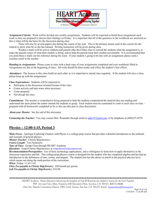 Assignment Criteria: Work will be divided into weekly assignments. Students will be expected to finish these assignments each
week so they are prepared to discuss their findings on Friday. It is important that all of the questions in the workbook are answered as
this is what will be the basis for the discussion during class.
          There will also be several papers due during the course of the year. This is the primary means used in this course for the
student to show what he or she has learned. Writing instruction will be given during class.
          Weekly e-mails will be sent to students and parents after the Friday class to remind the students what the assignment is, to
make the parents aware of what their student is doing, and to help the parents keep their student accountable. It is recommended that
you print these e-mails out for reference during the week. If your student is going to be late with an assignment, please send a
courtesy email to the teacher.

Handing in Assignments: Please come to class with a hard copy of your assignments completed and your workbook filled in.
Assignments are due at the beginning of class. All work should be done neatly and reflect the student‘s best efforts.

Attendance: The lessons in this class build on each other so it is important to attend class regularly. If the student will miss a class,
please keep up with the assignments.

Class Expectations: Students will be expected to:
 Participate in the discussion-oriented format of this class
 Listen actively and take notes when necessary
 Come prepared
 Not disrupt the class

Commitment: The teacher is committed to being prepared to help the students comprehend the material they are reading and
understand the main points the author intends the students to grasp. Each student must be committed to come to each class on time –
prepared with all homework completed so he or she can take part in class discussions.

About your Mentor: See the end of this document

Contacting the Teacher: You may contact Mrs. Watanabe through email at nabe757@aol.com, or by telephone at (408)275-8579.


Physics – 12:00-1:15, Period 3
Main Focus: Apologia Exploring Creation with Physic is a college-prep course that provides a detailed introduction to the methods
and concepts of general physics
Mentor-Teacher: Christy Majchrowicz
Course Length: Two Semesters
Type of Class: Group Class through HEART Academy
Questions: Email Christy Majchrowicz at cmajchrowicz@comcast.net
Recommendation/Prerequisites: Use of basic technology applications, and a willingness to learn how to apply themselves in the
classroom experience and lab. This college-prep physics course is designed for the student who has completed algebra and has had an
introduction to the definitions of sine, cosine, and tangent. The student also has the choice to enroll in the practical physics level
which means not doing the math portion of the curriculum.
When: Friday, 11:45-1:05
Class Fee payable to Christy Majchrowicz: $50/month per person
Lab Fee payable to Christy Majchrowicz: $35.00



            HEART Academy - Home Educators Advancing the kingdom of God & Restoring our children’s hearts for the Lord Together
                         PSP: Jere and Crissi Allen, Founders, 650 Davenport Drive, San Jose, CA 95127, 408-712-4646
             Class Site: Bayside Community Church, 1901 Cottle Avenue, San Jose, CA 95125, Email: heartacademy@comcast.net
                                                                                                                               Page 74 of 116
                                                                                                                      3/18/2010 11:25:40 AM
 