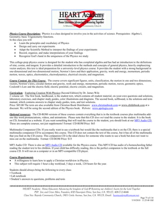 Physics Course Description: Physics is a class designed to involve you in the activities of science. Prerequisites: Algebra I,
Geometry; basic Trigonometry functions.
In this class you will
      Learn the principles and vocabulary of Physics
      Design and carry out experiments
      Adapt the Scientific Method to interpret the findings of your experiments
      Record, organize, and make interpretations of your findings
      Recognize God‘s hand in the uniqueness of the Physics we study

This college-prep physics course is designed for the student who has completed algebra and has had an introduction to the definitions
of sine, cosine, and tangent. It provides a detailed introduction to the methods and concepts of general physics, heavily emphasizing
vector analysis; this text is ideal preparation for a university-level physics course. It provides the student with a strong background in
one-dimensional and two-dimensional motion, Newton‘s laws and their application, gravity, work and energy, momentum, periodic
motion, waves, optics, electrostatics, electrodynamics, electrical circuits, and magnetism.

Course Content for This Course: The course covers significant figures, units, classification, the motion in one and two dimensions,
vectors, Newton‘s laws, circular motion and gravity, work and energy, momentum, periodic motion, waves, geometric optics,
Coulomb‘s Law and the electric field, electric potential, electric circuits, and magnetism.

Curriculum: Exploring Creation With Physics (Second Edition) by Dr. James Wile
2 volume set: The first book, hardbound, is the student text, which contains all student material, on-your-own questions and solutions,
laboratory exercises, and chapter study guides, color illustrations and diagrams. The second book, softbound, is the solutions and tests
manual, which contains answers to chapter study guides, tests, and test solutions.
Price: $85.00 The texts are also available from Christian Book Distributors: www.christianbook.com or www.childsbook.com at a
discount. We will be using the second edition of the Physics book. Website: www.apologia.com

Optional resources: The CD-ROM versions of these courses contain everything that is in the textbook courses plus multimedia add-
ons like word pronunciations, videos, and animations. Please note that this CD does not read the course to the student. It is the book
on CD, formatted as a website. If you want something that will read the course to the student, you should look at our MP3 Audio CD.
These are complete courses, not just supplements! Format: CD-ROM Price: $65

Multimedia Companion CDs: If you really want to use a textbook but would like the multimedia that is on the CD, there is a special
multimedia companion CD to accompany this course. This CD does not contain the text of the course, but it has all of the multimedia
that you find on the CD course. This companion CD is the ideal choice for someone who wants to use a book but does not want to
miss out on the multimedia. Format: CD-ROM Price: $15

MP3 Audio CD: There is also an MP3 Audio CD available for the Physics course. This MP3 CD has audio of a homeschooling father
reading the student text to his children. If your child has difficulty reading, this is the perfect companion to the textbook or the full
course CD. It will run on a computer or in an MP3-compatible CD player.

Course Requirements
 A willingness to learn how to apply a Christian worldview in Physics.
 This subject will require 1 hour a day workload, 5 days a week, 120 hours for the year.

Students should always bring the following to every class:
• Textbook
• Lab notebook
• Student‘s answers to questions, problems and tests


            HEART Academy - Home Educators Advancing the kingdom of God & Restoring our children’s hearts for the Lord Together
                         PSP: Jere and Crissi Allen, Founders, 650 Davenport Drive, San Jose, CA 95127, 408-712-4646
             Class Site: Bayside Community Church, 1901 Cottle Avenue, San Jose, CA 95125, Email: heartacademy@comcast.net
                                                                                                                               Page 75 of 116
                                                                                                                      3/18/2010 11:25:40 AM
 