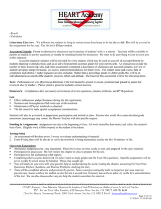 • Pencil
• Calculator

Laboratory Exercises: We will need the students to bring in various items from home to do the physics lab. This will be covered in
the assignments for the year. The lab fee is $30 per student.

Assessment Criteria: Parent involvement in discussion and evaluation of students' work is a priority. Teachers will be available to
parents as needed, to answer questions, or simply be sounding boards for discussion. We want to do everything we can to assist you
in this endeavor.
          A teacher-created evaluation will be provided for every student, which may be used as a record of accomplishment for
students planning to attend college, and as an aid to help parents ascertain grades for your report cards. All evaluations include the
number of tests, homework, labs, and other assignments completed a description of challenges and accomplishments, a review of
student's progress and performance, test scores, and recommendations for future work. The student name and course, date of
completion and Mentor-Teacher signature are also included. Rather than a percentage grade or a letter grade, this will be an
individualized assessment of the student's progress, effort, and attitude. The basis for this assessment will be the following items:

Tests: Performance on tests (Parent can determine if the text should be opened or closed, proctored and graded by parent but
reviewed also by teacher). Partial credit is given for partially correct answers.

Homework: Completeness (not necessarily correctness) of review questions, practice problems, and OYO questions

Lab:
 Effort, enthusiasm, and performance during the lab experiments
 Neatness and thoroughness of lab write-ups in lab notebook
 Maintenance of Physics notebook as directed
 The lab cannot be made up due to equipment considerations.

Students will also be evaluated on preparation, participation and attitude in class. Parents who would like a more detailed grade
assessment (percentage) may contact the Mentor-Teacher with this specific request.

Handing in Assignments: Assignments are due at the beginning of class. All work should be done neatly and reflect the student's
best efforts. Illegible work will be returned to the student to be redone.

Testing Policy
1. An assessment will be done every 2 weeks to evaluate understanding of material.
2. Every Friday, there will be checks to verify the notebook is being maintained, usually the first 30 minutes of lab.

Classroom Expectations
 Attendance and punctuality (very important). Please be in class on time, ready to start, and prepared for the day's material.
 Participation in discussion. We will review the chapter in class to prepare for the test.
 Participation in lab and turning in lab reports.
 Completing other assigned homework (on time!) such as study guides and On Your Own questions. Specific assignments will be
    given weekly by email and/or by handout. Please stay caught up!
 You will study on your own with your parent's help as needed during the week (reading the chapter, answering On Your Own
    Questions, Review Questions, and Practice Problems, studying for test).
 Tests will be completed at home and proctored by parent. Since concepts continually build on important previous material,
    parents may choose to allow the student to take the test a second time if mastery has not been achieved on the first administration
    of the test. We can also discuss other ways to help the student assimilate the material.



               HEART Academy - Home Educators Advancing the kingdom of God & Restoring our children’s hearts for the Lord Together
                            PSP: Jere and Crissi Allen, Founders, 650 Davenport Drive, San Jose, CA 95127, 408-712-4646
                Class Site: Bayside Community Church, 1901 Cottle Avenue, San Jose, CA 95125, Email: heartacademy@comcast.net
                                                                                                                                  Page 76 of 116
                                                                                                                         3/18/2010 11:25:40 AM
 