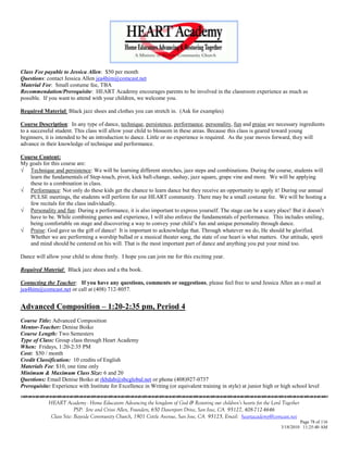 Class Fee payable to Jessica Allen: $50 per month
Questions: contact Jessica Allen jea4him@comcast.net
Material Fee: Small costume fee, TBA
Recommendation/Prerequisite: HEART Academy encourages parents to be involved in the classroom experience as much as
possible. If you want to attend with your children, we welcome you.

Required Material: Black jazz shoes and clothes you can stretch in. (Ask for examples)

Course Description: In any type of dance, technique, persistence, performance, personality, fun and praise are necessary ingredients
to a successful student. This class will allow your child to blossom in these areas. Because this class is geared toward young
beginners, it is intended to be an introduction to dance. Little or no experience is required. As the year moves forward, they will
advance in their knowledge of technique and performance.

Course Content:
My goals for this course are:
 Technique and persistence: We will be learning different stretches, jazz steps and combinations. During the course, students will
   learn the fundamentals of Step-touch, pivot, kick ball-change, sashay, jazz square, grape vine and more. We will be applying
   these to a combination in class.
 Performance: Not only do these kids get the chance to learn dance but they receive an opportunity to apply it! During our annual
   PULSE meetings, the students will perform for our HEART community. There may be a small costume fee. We will be hosting a
   few recitals for the class individually.
 Personality and fun: During a performance, it is also important to express yourself. The stage can be a scary place! But it doesn‘t
   have to be. While combining games and experience, I will also enforce the fundamentals of performance. This includes smiling,
   being comfortable on stage and discovering a way to convey your child‘s fun and unique personality through dance.
 Praise: God gave us the gift of dance! It is important to acknowledge that. Through whatever we do, He should be glorified.
   Whether we are performing a worship ballad or a musical theater song, the state of our heart is what matters. Our attitude, spirit
   and mind should be centered on his will. That is the most important part of dance and anything you put your mind too.

Dance will allow your child to shine freely. I hope you can join me for this exciting year.

Required Material: Black jazz shoes and a tba book.

Contacting the Teacher: If you have any questions, comments or suggestions, please feel free to send Jessica Allen an e-mail at
jea4him@comcast.net or call at (408) 712-8057.


Advanced Composition – 1:20-2:35 pm, Period 4
Course Title: Advanced Composition
Mentor-Teacher: Denise Boiko
Course Length: Two Semesters
Type of Class: Group class through Heart Academy
When: Fridays, 1:20-2:35 PM
Cost: $50 / month
Credit Classification: 10 credits of English
Materials Fee: $10, one time only
Minimum & Maximum Class Size: 6 and 20
Questions: Email Denise Boiko at rkbdab@sbcglobal.net or phone (408)927-0737
Prerequisite: Experience with Institute for Excellence in Writing (or equivalent training in style) at junior high or high school level


            HEART Academy - Home Educators Advancing the kingdom of God & Restoring our children’s hearts for the Lord Together
                         PSP: Jere and Crissi Allen, Founders, 650 Davenport Drive, San Jose, CA 95127, 408-712-4646
             Class Site: Bayside Community Church, 1901 Cottle Avenue, San Jose, CA 95125, Email: heartacademy@comcast.net
                                                                                                                               Page 78 of 116
                                                                                                                      3/18/2010 11:25:40 AM
 