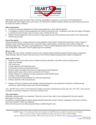 OR HEART Academy Intro to Classics, Intro to Writing, Intermediate Composition, or Literature in Critical Perspectives
OR another high school English course with writing. If in doubt about a student's readiness, parents may submit a previous essay by
the student for teacher's evaluation.

Other requirements:
 Use of basic technology applications (word processing applications, email, Internet research).
 A willingness to work on writing assignments each school day during the week. In addition to class time, this subject will require
    a workload of at least one hour a day, five days a week, 120 hours for the year.
 Students should be prepared to write at least one 2-4 page typed essay per week (sometimes more) and to revise one previously
    written essay per week.

Course Description:
Advanced Composition is a college prep honors course designed to teach students writing skills required for a variety of types of
academic essays, including expository essays, timed SAT essays, research papers, and personal essays used for college and
scholarship applications. The course is recommended for 11 th and 12th grade college prep students who are serious about improving
their writing skills. Motivated 9th and 10th graders may also be admitted.

Honors credit:
By default, the course will be considered an honors course, and thus students should be prepared for fairly rigorous assignments.
Those desiring to opt out of honors credit may choose a more flexible standard of grading and/or number of assignments.

Topics to Be Covered:
 Academic essays (various types such as comparison/contrast, descriptive, cause/effect, process, and persuasive)
 2-part essay strategies
 SAT timed essays
 College application and scholarship essays
 Literary analysis based on selected short stories
 Research paper (term paper) with long term assignment goals and checkpoints
 Subject-specific essays (such as those encountered in AP exams)
 Writing techniques to complement writing assignments in other HEART classes
 Crafting a strong, arguable thesis
 Freewriting and prewriting techniques for content and organization
 Extensive attention to the revision process

   Students will be given instruction and examples in thesis development, essay organization, transitions, introductions and
    conclusions, rapid writing for essay exams, and style techniques.

Note: HEART classes will be on break during the holidays, from before Thanksgiving until just after New Year's Day. Some optional
but highly recommended assignments will be given during this time.

Class Expectations:
Attendance and punctuality (very important). Please be in class on time, ready to start, and prepared for the day's material.
Participation in discussion.
Completion of assigned papers, textbook reading, and other homework (on time!). Specific assignments will be given weekly by
email and by handout. Please stay caught up!
You will work on your own with your parent's help as needed during the week




            HEART Academy - Home Educators Advancing the kingdom of God & Restoring our children’s hearts for the Lord Together
                         PSP: Jere and Crissi Allen, Founders, 650 Davenport Drive, San Jose, CA 95127, 408-712-4646
             Class Site: Bayside Community Church, 1901 Cottle Avenue, San Jose, CA 95125, Email: heartacademy@comcast.net
                                                                                                                               Page 79 of 116
                                                                                                                      3/18/2010 11:25:40 AM
 