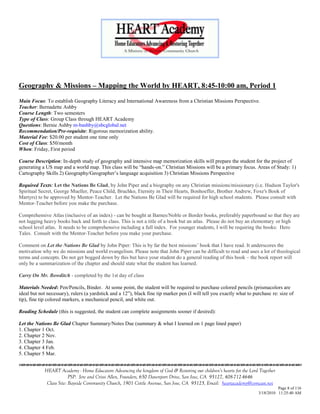 Geography & Missions – Mapping the World by HEART, 8:45-10:00 am, Period 1

Main Focus: To establish Geography Literacy and International Awareness from a Christian Missions Perspective.
Teacher: Bernadette Ashby
Course Length: Two semesters
Type of Class: Group Class through HEART Academy
Questions: Bernie Ashby m-bashby@sbcglobal.net
Recommendation/Pre-requisite: Rigorous memorization ability.
Material Fee: $20.00 per student one time only
Cost of Class: $50/month
When: Friday, First period

Course Description: In-depth study of geography and intensive map memorization skills will prepare the student for the project of
generating a US map and a world map. This class will be ―hands-on.‖ Christian Missions will be a primary focus. Areas of Study: 1)
Cartography Skills 2) Geography/Geographer‘s language acquisition 3) Christian Missions Perspective

Required Texts: Let the Nations Be Glad, by John Piper and a biography on any Christian missions/missionary (i.e. Hudson Taylor's
Spiritual Secret, George Mueller, Peace Child, Bruchko, Eternity in Their Hearts, Bonhoeffer, Brother Andrew, Foxe's Book of
Martyrs) to be approved by Mentor-Teacher. Let the Nations Be Glad will be required for high school students. Please consult with
Mentor-Teacher before you make the purchase.

Comprehensive Atlas (inclusive of an index) - can be bought at Barnes/Noble or Border books, preferably paperbound so that they are
not lugging heavy books back and forth to class. This is not a title of a book but an atlas. Please do not buy an elementary or high
school level atlas. It needs to be comprehensive including a full index. For younger students, I will be requiring the books: Hero
Tales. Consult with the Mentor-Teacher before you make your purchase.

Comment on Let the Nations Be Glad by John Piper: This is by far the best missions‘ book that I have read. It underscores the
motivation why we do missions and world evangelism. Please note that John Piper can be difficult to read and uses a lot of theological
terms and concepts. Do not get bogged down by this but have your student do a general reading of this book – the book report will
only be a summarization of the chapter and should state what the student has learned.

Carry On Mr. Bowditch - completed by the 1st day of class

Materials Needed: Pen/Pencils, Binder. At some point, the student will be required to purchase colored pencils (prismacolors are
ideal but not necessary), rulers (a yardstick and a 12‖), black fine tip marker pen (I will tell you exactly what to purchase re: size of
tip), fine tip colored markers, a mechanical pencil, and white out.

Reading Schedule (this is suggested, the student can complete assignments sooner if desired):

Let the Nations Be Glad Chapter Summary/Notes Due (summary & what I learned on 1 page lined paper)
1. Chapter 1 Oct.
2. Chapter 2 Nov.
3. Chapter 3 Jan.
4. Chapter 4 Feb.
5. Chapter 5 Mar.


            HEART Academy - Home Educators Advancing the kingdom of God & Restoring our children’s hearts for the Lord Together
                         PSP: Jere and Crissi Allen, Founders, 650 Davenport Drive, San Jose, CA 95127, 408-712-4646
             Class Site: Bayside Community Church, 1901 Cottle Avenue, San Jose, CA 95125, Email: heartacademy@comcast.net
                                                                                                                                 Page 8 of 116
                                                                                                                       3/18/2010 11:25:40 AM
 