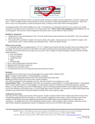 My commitment as your Mentor-Teacher is to provide weekly instruction, examples, and encouragement to you and to evaluate your
work. I will be available to help you develop skills in writing, from the pre-writing stage through the revision process. Please feel
free to come to me with questions or email me during the week, so that this can be a team effort in learning together!

An assignment sheet will be made available every week. It is designed as a communication device for you, to clarify your weekly
work process and help you focus on the topics we are discussing in class. Please read it at the beginning of every week and use it as
a working guide. Once you have read the assignment sheet, please store it in your binder for future reference.

Handing in Assignments:
 Assignments are due at the beginning of class. All work should be done neatly and reflect your best efforts. Strive for excellence
   and do your best work.
 Extra credit will be available for students who need to enhance their grades. Extra projects are also available for students with
   special interests, gifts, or those needing a more advanced course – please ask Mentor-Teacher.

Bring to class every day:
1. A 3-ring binder with spine size approximately 1 1/2‖ to 2‖. (Binder may be shared with that of another class you are taking.) Insert
two plastic sheet protectors at the front of the binder to store latest assignment sheet and important reference information. If it is a
view binder, you may decorate the cover page any way you like. Have a supply of college-ruled paper available, and insert dividers,
labeled as follows.
    a. Notes and handouts
    b. Essays in progress
    c. Completed essays
    d. Ideas
    e. Research paper
2. Pens, as well as sharp pencils with good erasers.
3. Zippered pocket for pencils, erasers, etc.
4. Textbooks (see curriculum, below)
5. You should also have access to a good dictionary and a thesaurus at home.

Workload:
Workload will vary with the type of essay being taught, but a typical weekly workload will be:
Read 1-2 chapters of the textbook or writing handbook, as assigned.
Write a 2-4 page typed (double spaced) essay of the form being focused on that week.
Revise a previously written essay to turn in for a second evaluation.
You will be encouraged to write something every day, since this is the best way to improve as a writer.
Research Paper Tasks – Twice during the school year, you will prepare a research paper (1 st semester approximately 7-10 paragraphs
and 2nd semester approximately 12-15 paragraphs). For these papers, instruction will be given on thesis development, outlining,
drafting, revising, footnoting, and creation of bibliography, and you will keep up with the checklist on this longer term project while
you are also working on your normal essays. If you are taking other courses at HEART, you may turn in a single research paper (each
semester) to get credit for both Advanced Composition and the other course requiring a paper.

Grading and Assessment:
Each essay will be evaluated, and revisions will be required. Teacher evaluation will be based on improvement after revision and on
incorporating suggestions from the first draft, as well as using these suggestions in future essays. End-of-semester or end-of-year
evaluation will be largely based upon displaying consistent and measurable improvement throughout the year (rather than on
―perfection‖). By default, the course will be considered an honors course. Those desiring to opt out of honors credit may choose a
more flexible standard of grading and/or number of assignments, but the course will still be rather rigorous.




            HEART Academy - Home Educators Advancing the kingdom of God & Restoring our children’s hearts for the Lord Together
                         PSP: Jere and Crissi Allen, Founders, 650 Davenport Drive, San Jose, CA 95127, 408-712-4646
             Class Site: Bayside Community Church, 1901 Cottle Avenue, San Jose, CA 95125, Email: heartacademy@comcast.net
                                                                                                                               Page 80 of 116
                                                                                                                      3/18/2010 11:25:40 AM
 
