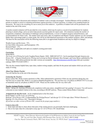Parent involvement in discussion and evaluation of students' work is strongly encouraged. Teachers/Mentors will be available to
parents as needed, to assist in evaluating performance against priorities, to answer questions, or simply to be sounding boards for
discussion. We want to do everything we can to assist you in this endeavor. A portfolio of student work will be presented to the
student at the end of the course.

A teacher-created evaluation will be provided for every student, which may be used as a record of accomplishment for students
planning to attend college, and as an aid to help parents ascertain grades for report cards. All evaluations include the number of
assignments completed, a description of challenges and accomplishments, a review of student's progress and performance, and
recommendations for future work. The student name and course, date of completion and Mentor-Teacher signature are also included.
Rather than a percentage grade or a letter grade, this will be an individualized assessment of the student's progress, effort, and attitude.
The basis for this assessment will be the following items (this is an approximate breakdown and may be subject to change):

Weekly Essays and Revisions: 75%
In-Class Effort, Discussion, and Participation: 10%
Research Paper: 15%
Extra credit, as applicable (will add on to student's existing point total)

Curriculum
REQUIRED:
The Lively Art of Writing by Lucile Vaughan Payne (Signet, 1969). ISBN 0451627121 Can be purchased through Amazon.com.
Writers INC: A Student Handbook for Writing and Learning by Patrick Sebranek, Dave Kemper, and Verne Meyer, published by The
Write Source. 2006 edition preferred, but older versions are acceptable. http://thewritesource.com/INC.html (then go to product
catalog). ISBN 978-0-669-52995-1

This site also contains helpful hints, topic ideas, student writing samples, and links for the parent and student which can aid in your
study of writing.

About Your Mentor-Teacher
You will find her bio at the end of this document.

Contacting the Teacher:
Please contact Mrs. Boiko (course questions) or Mrs. Allen (administrative questions) if there are any questions during the year.
The best way to contact Mrs. Boiko is via email at rkbdab@sbcglobal.net. The next best way is by phone at (408)927-0737 or in case
of immediate need, by cell phone at (408)375-5189. Please use this number only for very short calls.

Teacher Assistant Position Available
Duties: taking roll, checking off homework completion (with some minor, straightforward ―pre-grading‖ of essays). You will receive
a discount on your student's tuition in this class, according to HEART policies. Please contact Denise Boiko if interested.

Assignments for the first week: (to be completed prior to the first class)
Read Chapter 1 of The Lively Art of Writing.
Read pp 1-20 of Writers INC (―Understanding The Writing Process‖ and also pp 121-123 for topic ideas (―Writer's Resource‖).
Read pp 135-138 of Writers INC, ―Descriptive Writing.‖
(If you have an older version of Writers INC, consult me for proper page numbers.)

Come to class with:
1. Some input and ideas to share about what parts of the writing process you personally find most challenging.
2. One or two topic ideas for a descriptive essay (pp 121-123 of Writers INC should help).



             HEART Academy - Home Educators Advancing the kingdom of God & Restoring our children’s hearts for the Lord Together
                          PSP: Jere and Crissi Allen, Founders, 650 Davenport Drive, San Jose, CA 95127, 408-712-4646
              Class Site: Bayside Community Church, 1901 Cottle Avenue, San Jose, CA 95125, Email: heartacademy@comcast.net
                                                                                                                                Page 81 of 116
                                                                                                                       3/18/2010 11:25:40 AM
 