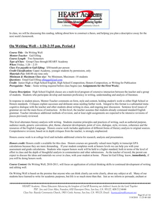 In class, we will be discussing this reading, talking about how to construct a thesis, and helping you plan a descriptive essay for the
next week's homework.


On Writing Well – 1:20-2:35 pm, Period 4
Course Title: On Writing Well
Mentor-Teacher: Gail Efting
Course Length: Two Semesters
Type of Class: Group Class through HEART Academy
When: Friday, 1:20 – 2:35
Class Fee payable to Gail Efting: $50/month per person
Credit Classification: Upper Academy, younger students by permission, only
Materials Fee: $40.00 one time only
Minimum & Maximum Class size: No Minimum, Maximum -18 students
Questions: Email Gail Efting eftinggail@aol.com
Credit: Junior High or High School English, High School Composition, Honors Composition, or Writing for Publication
Prerequisite: None – Some writing required before class begins (see Assignments for the First Week).

Course Description: High School English classes are a multi-level program of extensive interaction between the teacher and a group
of students. Students who participate develop and maintain proficiency in writing, understanding and analysis of literature.

In response to student pieces, Mentor-Teacher comments on form, style and content, holding student's work to either High School or
Honors standards. Critiques explain successes and delineate areas needing further work. Integral to this format is a substantial meta-
cognitive dialogue with the teacher and other students about writing in class, and ongoing peer discussion. Sentence level issues of
grammar are not the main focus of instruction. At this level, the teacher assumes that students already command standard English
grammar. Teacher introduces additional methods of revision, and at least eight assignments are expected to be intensive revisions of
pieces previously reviewed.

This level alternates literary analysis with writing. Students examine principles and practices of writing, such as authorial purpose,
audience needs, generic conventions, plot, theme, character development, point of view, dialogue, style, revision, coherence and the
resources of the English Language. Honors course work includes application of different forms of literary analysis to original sources.
Comprehensive revision, based on in depth critiques from the teacher, is strongly emphasized.

Honors course work is at college level and includes additional criteria for research, analysis and presentation.

Honors credit: Honors credit s available for this class. Honors courses are generally valued more highly in transcript GPA
calculations because they are more demanding. If your student completes work at honors levels we can help you with your
assessment and grade calculations. Students who request honors work will be held to a higher standard, both in terms of the level of
effort in class and the depth of thoughtful analysis in commentaries and other submissions. As the teacher of record, the parent can
expect to discuss the ideas and materials we cover in class, with your student at home. Please let Gail Efting know, immediately, if
you will be doing honors work.

Course Content: On Writing Well, 2010-2011, will focus on application of critical thinking skills to continued development of writing
and editing well.

On Writing Well is based on the premise that anyone who can think clearly can write clearly, about any subject at all. Many of our
students have learned to write for academic purposes, but life is so much more than that. Just as we inform or persuade, enchant or


            HEART Academy - Home Educators Advancing the kingdom of God & Restoring our children’s hearts for the Lord Together
                         PSP: Jere and Crissi Allen, Founders, 650 Davenport Drive, San Jose, CA 95127, 408-712-4646
             Class Site: Bayside Community Church, 1901 Cottle Avenue, San Jose, CA 95125, Email: heartacademy@comcast.net
                                                                                                                               Page 82 of 116
                                                                                                                      3/18/2010 11:25:40 AM
 