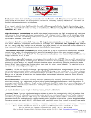 horrify, inspire or deter others face to face, so we can do the same with the written word. This course moves beyond the classroom,
giving students the tools, practice, and encouragement to write for LIFE, comfortably, creatively, and effectively. For students with
an interest, publication opportunities may be pursued.

If your student is not yet in Junior High School, this class might still be appropriate for him/her, since this class is reading, writing,
thinking, and discussion based. Contact Gail Efting for more information. This course is designed to coordinate well with Speech
and Debate, 2010 – 2011.

Course Requirements: My commitment is to provide instruction and encouragement to you. I will be available to help you develop
skills in accurate observation and analysis, and in communication - both written and verbal. I will also provide material and training
which will be beneficial in critical thinking and discernment as well as specific information which will be practically useful in more
advanced High School and College courses.

An assignment sheet will be made available every week. It is designed as a communication device for you, to clarify your weekly
work process and help you focus on some of the issues we are discussing in class. Please read it at the beginning of every week and
use it as a working guide. Once you have read the assignment sheet, please discuss it with your parent(s) and use it as a foundation of
your weekly work together. Store each assignment sheet in your binder for future reference.

The commitment requested of each student is to be in class ready to start on time for every session, to submit required paperwork
on time, to come to class with assignments completed appropriately, prepared to observe, listen, learn, think, participate, and
contribute at his/her BEST ―as unto the Lord‖. This class requires extensive thought and work. Students will get out of the class what
they put into the class, no less, no more.

The commitment requested of each parent is to participate with your student in class at HEART whenever possible and maintain an
interactive relationship with them around the process. Parent involvement in the classes on Fridays, discussion at home, and personal
evaluation of students' work are very important to maintain the parent / student bond, encourage integration of the learning process
between HEART classes and home, and allow the students to see you as their primary counsel and guide. This is a priority to us, as
our purpose is to partner with you, not to replace you.

Attendance: This class uses intensive discussion as a principle tenant of the learning process. Your attendance in class will give you
the information, discussion, and guidance you will need to really take full advantage of your work at home. Every class or assignment
you miss will make the learning process more cumbersome for you. If you have scheduled to miss a class for any reason, please let us
know as soon as YOU know, so that we have time to prepare support material for you, for the class you will be missing. Courtesy
mandates communication.

Classroom Expectations: Real learning is exciting, stimulating and tremendously interesting. It has intrinsic rewards of discovery,
growth and realization. Every student should feel free to embrace the joy of learning without distraction. In this class, students are
encouraged to put in the effort to take every thought captive to obedience in Jesus Christ, ready to give an answer with gentleness and
respect, considering one another ahead of themselves. Nothing will be permitted in the classroom which distracts students from the
thrilling process of learning.

All students should come to class ready to be attentive, courteous, interactive and teachable.

Assignment Criteria: Overviews of assignments are given in blocks, in order to give you the flexibility which is so important to the
homeschool experience. It is the student‘s responsibility to make specific time commitments for completion of reading assignments
and submission of projects and essays, and to manage time and activities properly in order to keep those commitments, completing
assignments thoughtfully and with excellence. This process takes practice and may be difficult at first. However, with perseverance it
becomes an automatic and valuable skill. We will be there to guide you with this process. Some work will be due weekly, and reading


            HEART Academy - Home Educators Advancing the kingdom of God & Restoring our children’s hearts for the Lord Together
                         PSP: Jere and Crissi Allen, Founders, 650 Davenport Drive, San Jose, CA 95127, 408-712-4646
             Class Site: Bayside Community Church, 1901 Cottle Avenue, San Jose, CA 95125, Email: heartacademy@comcast.net
                                                                                                                               Page 83 of 116
                                                                                                                      3/18/2010 11:25:40 AM
 