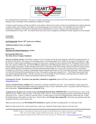 be a sounding board for discussion. Our goal is to support and mentor you as you have need in the homeschooling process, including
helping you get comfortable with the appropriate assignment of grades.

A teacher created evaluation will be provided for every student, which may be used as record of accomplishment for students planning
to attend college, and to facilitate your efforts in ascertaining grades for your report cards. All evaluations have the number of
assignments completed, a description of challenges and accomplishments, a review of analysis style and participation, and
recommendations for future work. The student name and course, date of completion, and Mentor-Teacher signature are also included.


Curriculum
REQUIRED:

On Writing Well, Zinsser (30th Anniversary Edition)

Additional original works, as assigned

Honors Text:
Literature in Critical Perspectives, Gordon

Recommended Reference:
The Little, Brown Compact Handbook

About Your Mentor-Teacher: Gail Efting‘s purpose is to live each day as unto the Lord, doing the works He has prepared for her, in
the light of God‘s Word. Her mission is to encourage others to consistently apply God‘s Truth to every aspect of everyday life. She
has served as a Bible teacher and Biblical counselor for many years, currently serving as librarian for the Theological Library at PBC,
Palo Alto, and host of Bible Dig. Her BALM (Biblical Application to Life Management skills) class is an outgrowth of this mission.
Gail has taught at elementary, middle and high school levels, in Christian private school settings and Homeschool Enrichment classes.
She has offered help and encouragement to Christian Homeschooling families for over 25 years, currently serving as Curriculum
Coordinator for The King‘s Academy‘s Independent Studies Program and Director of TKA‘s Enrichment Program. Before becoming
involved with Christian and homeschooling activities, Gail taught at college and corporate levels. The Eftings homeschooled their
own children through High School. Gail also currently serves on the Boards of Green Pastures, a Christian home for children with
disabilities in Mountain View, and the Green Pastures Endowment Foundation.

Contacting the Teacher: If you have any questions, comments or suggestions, please feel free to send Gail Efting an e-mail at
eftinggail@aol.com.

Teacher Assistant Position Available: One TA position is currently available for this class. If you would like to enjoy some lively
discussions with curious and insightful students (or support the class in a more ―behind the scenes‖ way) please send Gail Efting an e-
mail immediately. Tuition discounts are available for TAs.

Assignments for the first week: As soon as you read through this Info Sheet, IMMEDIATELY send Gail Efting an e-mail. In the
subject line enter ―OWW‖ and your name. In the body of the e-mail, in a well written paragraph, describe a book which has affected
your point of view. Tell me; 1) what it is and who wrote it, 2) what opinion of yours has changed because of this book and, 3) what
the underlying bias of the author is on this issue. Send me this e-mail No later than August 5th. If you have any questions about this
assignment, feel free to call or send a note.

Make sure that you have your On Writing Well Notebook put together and that everything listed is in it and easy to find.

Make sure that you have ALL of the required texts, ready to go. Bring all of these books with you to the first class.


            HEART Academy - Home Educators Advancing the kingdom of God & Restoring our children’s hearts for the Lord Together
                         PSP: Jere and Crissi Allen, Founders, 650 Davenport Drive, San Jose, CA 95127, 408-712-4646
             Class Site: Bayside Community Church, 1901 Cottle Avenue, San Jose, CA 95125, Email: heartacademy@comcast.net
                                                                                                                               Page 85 of 116
                                                                                                                      3/18/2010 11:25:40 AM
 