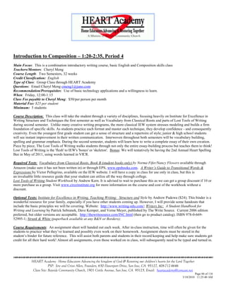 Introduction to Composition – 1:20-2:35, Period 4
Main Focus: This is a combination introductory writing course, basic English and Composition skills class
Teachers/Mentors: Cheryl Meng
Course Length: Two Semesters, 32 weeks
Credit Classification: English
Type of Class: Group Class through HEART Academy
Questions: Email Cheryl Meng cmeng1@juno.com
Recommendation/Prerequisites: Use of basic technology applications and a willingness to learn.
When: Friday, 12:00-1:15
Class Fee payable to Cheryl Meng: $50/per person per month
Material Fee: $25 per student
Minimum: 5 students

Course Description: This class will take the student through a variety of disciplines, focusing heavily on Institute for Excellence in
Writing Structure and Techniques the first semester as well as Vocabulary from Classical Roots and parts of Lost Tools of Writing
during second semester. Unlike many creative writing programs, the more classical IEW system stresses modeling and builds a firm
foundation of specific skills. As students practice each format and master each technique, they develop confidence - and consequently
creativity. Even the youngest first grade student can get a sense of structure and a repertoire of style; junior & high school students
will see instant improvement in their written communication. Interwoven throughout both semesters will be vocabulary building,
spelling and grammar emphasis. During the second semester, students will learn how to write a complete essay of their own creation.
Piece by piece, The Lost Tools of Writing walks students through not only the entire essay-building process but teaches them to think!
Lost Tools of Writing is the 'flesh' to IEW's 'bones' or 'skeleton'. Bonus: We will tentatively be having the 2nd Annual Heart Spelling
Bee in May of 2011, using words learned in VfCR.

Required Texts: Vocabulary from Classical Roots, Book B (student books only) by Norma Fifer/Nancy Flowers available through
Amazon (make sure it has not been written in) or through EPS, www.epsbooks.com. A Writer‟s Guide to Transitional Words &
Expressions by Victor Pellegrino, available on the IEW website. I will have a copy in class for use only in class, but this is
an invaluable little resource guide that your student can utilize all the way through college.
Lost Tools of Writing Student Workbook by Andrew Kern. It is advised to wait to purchase this as we can get a group discount if 10 or
more purchase as a group. Visit www.circeinstitute.org for more information on the course and cost of the workbook without a
discount.

Optional Texts: Institute for Excellence in Writing, Teaching Writing: Structure and Style by Andrew Pudewa ($24); This binder is a
wonderful resource for your family, especially if you have other students coming up. However, I will provide some handouts that
include the basic principles we will be covering. Website: http://www.writing-edu.com/; Writers Inc: A Student Handbook for
Writing and Learning by Patrick Sebranek, Dave Kemper, and Verne Meyer, published by The Write Source. Current 2006 edition
preferred, but older versions are acceptable. http://thewritesource.com/INC.html (then go to product catalog). ISBN 978-0-669-
52995-1; Strunk & White (paperback available at any B&N or Borders);

Course Requirements: An assignment sheet will handed out each week. After in-class instruction, time will often be given for the
students to practice what they‘ve learned and possibly even work on their homework. Assignment sheets must be stored in the
student‘s binder for future reference. This will assist both parents and students in their record keeping and help make sure students get
credit for all their hard work! Almost all assignments, even those worked on in class, will subsequently need to be typed and turned in.




            HEART Academy - Home Educators Advancing the kingdom of God & Restoring our children’s hearts for the Lord Together
                         PSP: Jere and Crissi Allen, Founders, 650 Davenport Drive, San Jose, CA 95127, 408-712-4646
             Class Site: Bayside Community Church, 1901 Cottle Avenue, San Jose, CA 95125, Email: heartacademy@comcast.net
                                                                                                                               Page 86 of 116
                                                                                                                      3/18/2010 11:25:40 AM
 