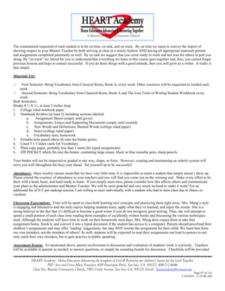 The commitment requested of each student is to be on time, on task, and on track. By on time we mean to convey the import of
showing respect to your Mentor-Teacher by both arriving at class in a timely fashion AND having all appropriate materials present
and assignments completed punctually as well. By on task we suggest that you come ready to work and not wait for others to pull you
along. By ―on track‖ we intend for you to understand that everything we learn in this course goes together and, thus, you cannot forget
previous lessons and hope to remain successful. If you do these things with a good attitude, then you will grow as a writer. It really is
that simple.

Materials List:

     First Semester: Bring Vocabulary from Classical Roots, Book A, every week. Other resources will be requested as needed each
    week.
     Second Semester: Bring Vocabulary from Classical Roots, Book A and The Lost Tools of Writing Student Workbook every
    week.
Both Semesters:
Binder 8 ½ X 11, at least 2 inches deep
1. College ruled notebook paper
2. Notebook dividers (at least 5) including sections labeled;
         a.   Assignment Sheets (empty until given)
         b. Assignments, Essays and Supporting Documents (empty until created)
         c. New Words and Definitions, Banned Words (college ruled paper)
         d. Notes (college ruled paper)
         e. Vocabulary tests, homework
3. Portable hole punch (these fit onto the binder posts)
4. Lined 3 x 5 index cards for Vocabulary
5. Plain copy paper, probably less than 1 ream (for typed assignments)
6. ZIP POCKET which fits into the binder, containing large eraser, black or blue erasable pens, sharp pencils

Your binder will not be inspected or graded in any way, shape, or form. However, creating and maintaining an orderly system will
serve you well throughout the busy year ahead. Set yourself up to be successful!

Attendance: Once-weekly classes mean that we have very little time. It is impossible to teach a student that simply doesn‘t show up.
Please extend the courtesy of attendance to your teachers and you will find you come out on the winning end. Make every effort to be
there with a head, heart, and hand ready to learn. If you simply must miss, please consider how this affects others and communicate
your plans to the administrator and Mentor-Teacher. We will be most grateful and very much inclined to make it work! For an
additional fee of $15 per makeup session, I am willing to meet individually with a student who had to miss class due to illness or
vacation.

Classroom Expectations: Time will be spent in class both learning new concepts and practicing them right away. Mrs. Meng‘s style
is engaging and interactive and she truly enjoys helping students learn, apply what they‘ve learned, and enjoy the results. She is a
strong believer in the fact that it‘s difficult to become a good writer if you do not recognize good writing. Thus, she will attempt to
spend a small portion of each class time reading them examples of excellently written books and discussing the various techniques
used. Although the students will have time to work on their homework most days, Mrs. Meng does expect them to take that
assignment home, finish it, and convert it into a typed document if the student has access to a computer. Parents should proofread their
children‘s assignments and may offer ‗leading‘ suggestions, but may NOT rewrite the assignment for their child. We learn best from
our own mistakes, not the mistakes of others! As well, students will be expected to read their assignments out loud to parents to not
only catch their own mistakes, but to gain practice in public speaking.

Assessment System: As mentioned above, parent involvement in discussion and evaluation of students' work is a priority. Teachers
will be available to parents as needed, to answer questions, or simply be sounding boards for discussion. Checklists will be provided


            HEART Academy - Home Educators Advancing the kingdom of God & Restoring our children’s hearts for the Lord Together
                         PSP: Jere and Crissi Allen, Founders, 650 Davenport Drive, San Jose, CA 95127, 408-712-4646
             Class Site: Bayside Community Church, 1901 Cottle Avenue, San Jose, CA 95125, Email: heartacademy@comcast.net
                                                                                                                               Page 87 of 116
                                                                                                                      3/18/2010 11:25:40 AM
 