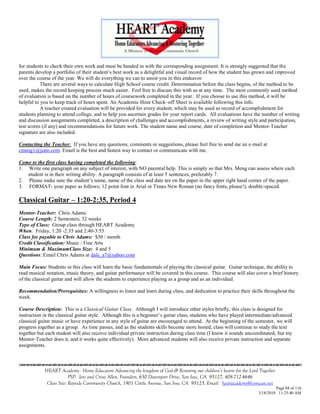 for students to check their own work and must be handed in with the corresponding assignment. It is strongly suggested that the
parents develop a portfolio of their student‘s best work as a delightful and visual record of how the student has grown and improved
over the course of the year. We will do everything we can to assist you in this endeavor.
           There are several ways to calculate High School course credit. Determination before the class begins, of the method to be
used, makes the record keeping process much easier. Feel free to discuss this with us at any time. The most commonly used method
of evaluation is based on the number of hours of coursework completed in the year. If you choose to use this method, it will be
helpful to you to keep track of hours spent. An Academic Hour Check–off Sheet is available following this info.
           A teacher created evaluation will be provided for every student, which may be used as record of accomplishment for
students planning to attend college, and to help you ascertain grades for your report cards. All evaluations have the number of writing
and discussion assignments completed, a description of challenges and accomplishments, a review of writing style and participation,
test scores (if any) and recommendations for future work. The student name and course, date of completion and Mentor-Teacher
signature are also included.

Contacting the Teacher: If you have any questions, comments or suggestions, please feel free to send me an e-mail at
cmeng1@juno.com. Email is the best and fastest way to contact or communicate with me.

Come to the first class having completed the following:
1. Write one paragraph on any subject of interest, with NO parental help. This is simply so that Mrs. Meng can assess where each
   student is in their writing ability. A paragraph consists of at least 5 sentences, preferably 7.
2. Please make sure the student‘s name, name of the class and date are on the paper in the upper right hand corner of the paper.
3. FORMAT- your paper as follows; 12 point font in Arial or Times New Roman (no fancy fonts, please!), double-spaced.

Classical Guitar – 1:20-2:35, Period 4
Mentor-Teacher: Chris Adams
Course Length: 2 Semesters, 32 weeks
Type of Class: Group class through HEART Academy
When: Friday, 1:20 -2:35 and 2:40-3:55
Class fee payable to Chris Adams: $50 / month
Credit Classification: Music / Fine Arts
Minimum & MaximumClass Size: 4 and 5
Questions: Email Chris Adams at dale_a7@yahoo.com

Main Focus: Students in this class will learn the basic fundamentals of playing the classical guitar. Guitar technique, the ability to
read musical notation, music theory, and guitar performance will be covered in this course. This course will also cover a brief history
of the classical guitar and will allow the students to experience playing as a group and as an individual.

Recommendation/Prerequisites: A willingness to listen and learn during class, and dedication to practice their skills throughout the
week.

Course Description: This is a Classical Guitar Class. Although I will introduce other styles briefly, this class is designed for
instruction in the classical guitar style. Although this is a beginner‘s guitar class, students who have played intermediate/advanced
classical guitar music or have experience in any style of guitar are encouraged to attend. At the beginning of the semester, we will
progress together as a group. As time passes, and as the students skills become more honed, class will continue to study the text
together but each student will also receive individual private instruction during class time (I know it sounds uncoordinated, but my
Mentor-Teacher does it, and it works quite effectively). More advanced students will also receive private instruction and separate
assignments.



            HEART Academy - Home Educators Advancing the kingdom of God & Restoring our children’s hearts for the Lord Together
                         PSP: Jere and Crissi Allen, Founders, 650 Davenport Drive, San Jose, CA 95127, 408-712-4646
             Class Site: Bayside Community Church, 1901 Cottle Avenue, San Jose, CA 95125, Email: heartacademy@comcast.net
                                                                                                                               Page 88 of 116
                                                                                                                      3/18/2010 11:25:40 AM
 