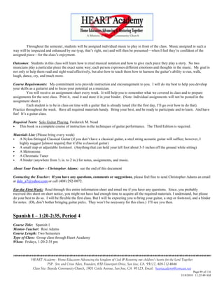 Throughout the semester, students will be assigned individual music to play in front of the class. Music assigned in such a
way will be inspected and enhanced by me (yep, that‘s right, me) and will then be presented—when I feel they‘re confident of the
assigned piece—for the class‘s enjoyment.

Outcomes: Students in this class will learn how to read musical notation and how to give each piece they play a story. No two
musicians play a particular piece the exact same way; each person expresses different emotions and thoughts in the music. My goal is
not only to help them read and sight-read effectively, but also how to teach them how to harness the guitar‘s ability to run, walk,
laugh, dance, cry, and much more.

Course Requirements: My commitment is to provide instruction and encouragement to you. I will do my best to help you develop
your skills as a guitarist and to focus your potential as a musician.
         You will receive an assignment sheet every week. It will help you to remember what we covered in class and to prepare
assignments for the next class. Print it, read it and store it in your binder. (Note: Individual assignments will not be posted in the
assignment sheet.)
         Each student is to be in class on time with a guitar that is already tuned (for the first day, I‘ll go over how to do that).
Practice throughout the week. Have all required materials handy. Bring your best, and be ready to participate and to learn. And have
fun! It‘s a guitar class.

Required Texts: Solo Guitar Playing, Frederick M. Noad
  This book is a complete course of instruction in the techniques of guitar performance. The Third Edition is required.

Materials List: (Please bring every week)
  A Nylon-Stringed Classical Guitar (if you don‘t have a classical guitar, a steel string acoustic guitar will suffice; however, I
   highly suggest [almost require] that it‘d be a classical guitar)
  A small step or adjustable footstool. (Anything that can hold your left foot about 3-5 inches off the ground while sitting)
  A Metronome
  A Chromatic Tuner
  A binder (anywhere from ½ in. to 2 in.) for notes, assignments, and music.

About Your Teacher – Christopher Adams: see the end of this document

Contacting the Teacher: If you have any questions, comments or suggestions, please feel free to send Christopher Adams an email
at dale_a7@yahoo.com or call (408) 292-0872.

For the First Week: Read through this entire information sheet and email me if you have any questions. Since, you probably
received this sheet on short notice, you might not have had enough time to acquire all the required materials. I understand, but please
do your best to do so. I will be flexible the first class. But I will be expecting you to bring your guitar, a step or footstool, and a binder
for notes. (Oh, don‘t bother bringing guitar picks. They won‘t be necessary for this class.) I‘ll see you then.


Spanish I – 1:20-2:35, Period 4
Course Title: Spanish 1
Mentor-Teacher: Rosi Adams
Course Length: Two Semesters
Type of Class: Group class through Heart Academy
When: Fridays, 1:20-2:35 pm



             HEART Academy - Home Educators Advancing the kingdom of God & Restoring our children’s hearts for the Lord Together
                          PSP: Jere and Crissi Allen, Founders, 650 Davenport Drive, San Jose, CA 95127, 408-712-4646
              Class Site: Bayside Community Church, 1901 Cottle Avenue, San Jose, CA 95125, Email: heartacademy@comcast.net
                                                                                                                                 Page 89 of 116
                                                                                                                        3/18/2010 11:25:40 AM
 
