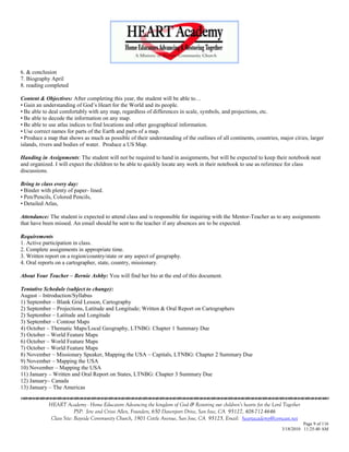6. & conclusion
7. Biography April
8. reading completed

Content & Objectives: After completing this year, the student will be able to…
• Gain an understanding of God‘s Heart for the World and its people.
• Be able to deal comfortably with any map, regardless of differences in scale, symbols, and projections, etc.
• Be able to decode the information on any map.
• Be able to use atlas indices to find locations and other geographical information.
• Use correct names for parts of the Earth and parts of a map.
• Produce a map that shows as much as possible of their understanding of the outlines of all continents, countries, major cities, larger
islands, rivers and bodies of water. Produce a US Map.

Handing in Assignments: The student will not be required to hand in assignments, but will be expected to keep their notebook neat
and organized. I will expect the children to be able to quickly locate any work in their notebook to use as reference for class
discussions.

Bring to class every day:
• Binder with plenty of paper- lined.
• Pen/Pencils, Colored Pencils,
• Detailed Atlas,

Attendance: The student is expected to attend class and is responsible for inquiring with the Mentor-Teacher as to any assignments
that have been missed. An email should be sent to the teacher if any absences are to be expected.

Requirements
1. Active participation in class.
2. Complete assignments in appropriate time.
3. Written report on a region/country/state or any aspect of geography.
4. Oral reports on a cartographer, state, country, missionary.

About Your Teacher – Bernie Ashby: You will find her bio at the end of this document.

Tentative Schedule (subject to change):
August – Introduction/Syllabus
1) September – Blank Grid Lesson, Cartography
2) September – Projections, Latitude and Longitude; Written & Oral Report on Cartographers
2) September – Latitude and Longitude
3) September – Contour Maps
4) October – Thematic Maps/Local Geography, LTNBG: Chapter 1 Summary Due
5) October – World Feature Maps
6) October – World Feature Maps
7) October – World Feature Maps
8) November – Missionary Speaker, Mapping the USA – Capitals, LTNBG: Chapter 2 Summary Due
9) November – Mapping the USA
10) November – Mapping the USA
11) January – Written and Oral Report on States, LTNBG: Chapter 3 Summary Due
12) January– Canada
13) January – The Americas


            HEART Academy - Home Educators Advancing the kingdom of God & Restoring our children’s hearts for the Lord Together
                         PSP: Jere and Crissi Allen, Founders, 650 Davenport Drive, San Jose, CA 95127, 408-712-4646
             Class Site: Bayside Community Church, 1901 Cottle Avenue, San Jose, CA 95125, Email: heartacademy@comcast.net
                                                                                                                                Page 9 of 116
                                                                                                                      3/18/2010 11:25:40 AM
 