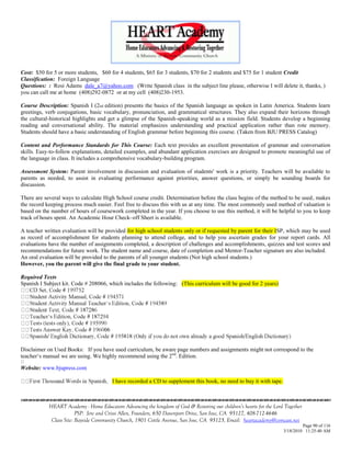 Cost: $50 for 5 or more students, $60 for 4 students, $65 for 3 students, $70 for 2 students and $75 for 1 student Credit
Classification: Foreign Language
Questions: : Rosi Adams dale_a7@yahoo.com (Write Spanish class in the subject line please, otherwise I will delete it, thanks, )
you can call me at home (408)292-0872 or at my cell (408)230-1953.

Course Description: Spanish I (2nd edition) presents the basics of the Spanish language as spoken in Latin America. Students learn
greetings, verb conjugations, basic vocabulary, pronunciation, and grammatical structures. They also expand their horizons through
the cultural-historical highlights and get a glimpse of the Spanish-speaking world as a mission field. Students develop a beginning
reading and conversational ability. The material emphasizes understanding and practical application rather than rote memory.
Students should have a basic understanding of English grammar before beginning this course. (Taken from BJU PRESS Catalog)

Content and Performance Standards for This Course: Each text provides an excellent presentation of grammar and conversation
skills. Easy-to-follow explanations, detailed examples, and abundant application exercises are designed to promote meaningful use of
the language in class. It includes a comprehensive vocabulary-building program.

Assessment System: Parent involvement in discussion and evaluation of students' work is a priority. Teachers will be available to
parents as needed, to assist in evaluating performance against priorities, answer questions, or simply be sounding boards for
discussion.

There are several ways to calculate High School course credit. Determination before the class begins of the method to be used, makes
the record keeping process much easier. Feel free to discuss this with us at any time. The most commonly used method of valuation is
based on the number of hours of coursework completed in the year. If you choose to use this method, it will be helpful to you to keep
track of hours spent. An Academic Hour Check–off Sheet is available.

A teacher written evaluation will be provided for high school students only or if requested by parent for their ISP, which may be used
as record of accomplishment for students planning to attend college, and to help you ascertain grades for your report cards. All
evaluations have the number of assignments completed, a description of challenges and accomplishments, quizzes and test scores and
recommendations for future work. The student name and course, date of completion and Mentor-Teacher signature are also included.
An oral evaluation will be provided to the parents of all younger students (Not high school students.)
However, you the parent will give the final grade to your student.

Required Texts
Spanish I Subject kit. Code # 208066, which includes the following: (This curriculum will be good for 2 years)




                                     06


Disclaimer on Used Books: If you have used curriculum, be aware page numbers and assignments might not correspond to the
teacher‗s manual we are using. We highly recommend using the 2 nd. Edition.

Website: www.bjupress.com

                                          I have recorded a CD to supplement this book, no need to buy it with tape.



            HEART Academy - Home Educators Advancing the kingdom of God & Restoring our children’s hearts for the Lord Together
                         PSP: Jere and Crissi Allen, Founders, 650 Davenport Drive, San Jose, CA 95127, 408-712-4646
             Class Site: Bayside Community Church, 1901 Cottle Avenue, San Jose, CA 95125, Email: heartacademy@comcast.net
                                                                                                                                Page 90 of 116
                                                                                                                       3/18/2010 11:25:40 AM
 